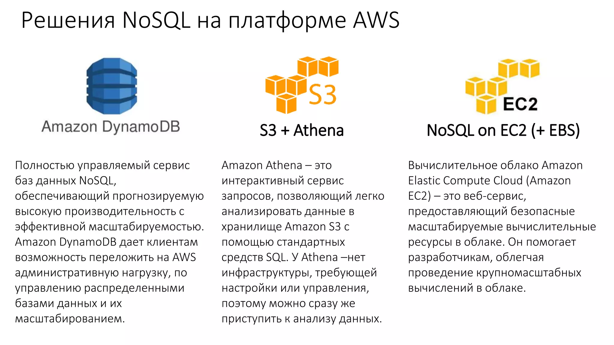 Решения NoSQL на платформе AWS
DynamoDB S3 + Athena NoSQL on EC2 (+ EBS)
Полностью управляемый сервис
баз данных NoSQL,
обеспечивающий прогнозируемую
высокую производительность с
эффективной масштабируемостью.
Amazon DynamoDB дает клиентам
возможность переложить на AWS
административную нагрузку, по
управлению распределенными
базами данных и их
масштабированием.
Amazon Athena – это
интерактивный сервис
запросов, позволяющий легко
анализировать данные в
хранилище Amazon S3 с
помощью стандартных
средств SQL. У Athena –нет
инфраструктуры, требующей
настройки или управления,
поэтому можно сразу же
приступить к анализу данных.
Вычислительное облако Amazon
Elastic Compute Cloud (Amazon
EC2) – это веб-сервис,
предоставляющий безопасные
масштабируемые вычислительные
ресурсы в облаке. Он помогает
разработчикам, облегчая
проведение крупномасштабных
вычислений в облаке.
 