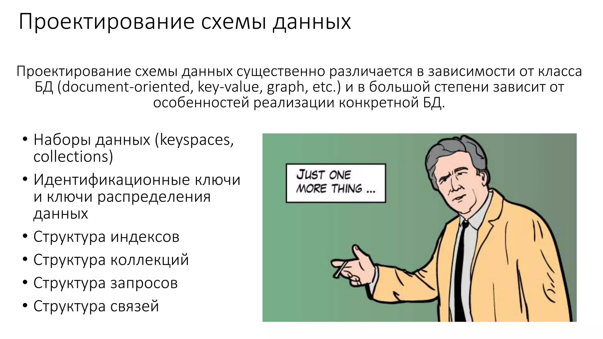 Проектирование схемы данных
• Наборы данных (keyspaces,
collections)
• Идентификационные ключи
и ключи распределения
данных
• Структура индексов
• Структура коллекций
• Структура запросов
• Структура связей
Проектирование схемы данных существенно различается в зависимости от класса
БД (document-oriented, key-value, graph, etc.) и в большой степени зависит от
особенностей реализации конкретной БД.
 