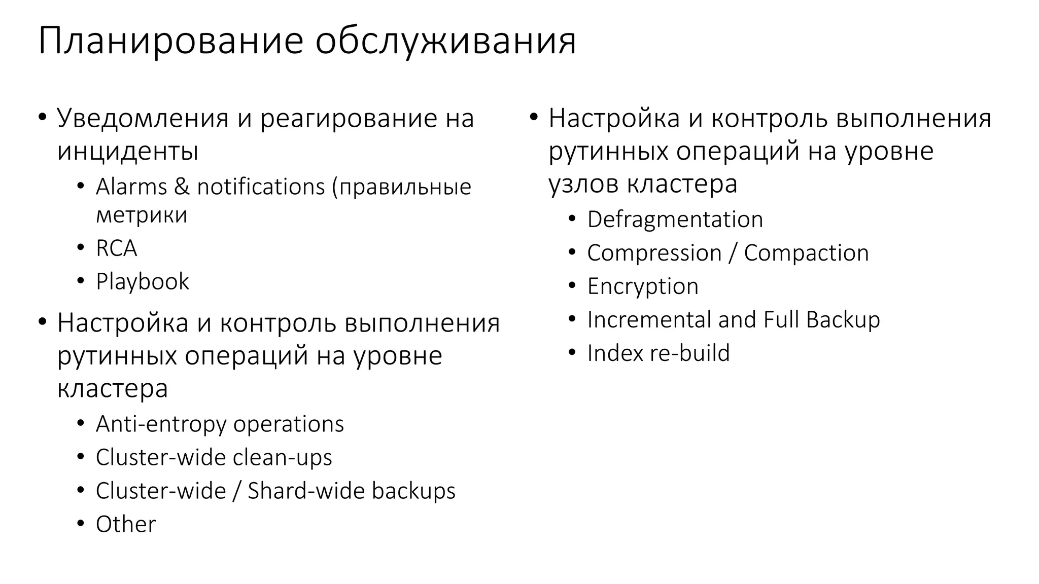 Планирование обслуживания
• Уведомления и реагирование на
инциденты
• Alarms & notifications (правильные
метрики
• RCA
• Playbook
• Настройка и контроль выполнения
рутинных операций на уровне
кластера
• Anti-entropy operations
• Cluster-wide clean-ups
• Cluster-wide / Shard-wide backups
• Other
• Настройка и контроль выполнения
рутинных операций на уровне
узлов кластера
• Defragmentation
• Compression / Compaction
• Encryption
• Incremental and Full Backup
• Index re-build
 