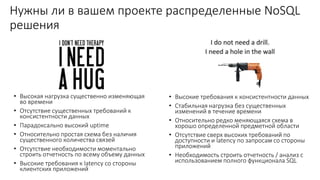Нужны ли в вашем проекте распределенные NoSQL
решения
• Высокая нагрузка существенно изменяющая
во времени
• Отсутствие существенных требований к
консистентности данных
• Парадоксально высокий uptime
• Относительно простая схема без наличия
существенного количества связей
• Отсутствие необходимости моментально
строить отчетность по всему объему данных
• Высокие требования к latency со стороны
клиентских приложений
• Высокие требования к консистентности данных
• Стабильная нагрузка без существенных
изменений в течение времени
• Относительно редко меняющаяся схема в
хорошо определенной предметной области
• Отсутствие сверх высоких требований по
доступности и latency по запросам со стороны
приложений
• Необходимость строить отчетность / анализ с
использованием полного функционала SQL
 