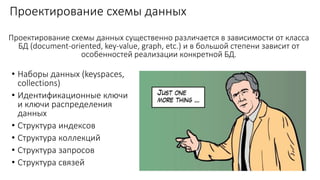 Проектирование схемы данных
• Наборы данных (keyspaces,
collections)
• Идентификационные ключи
и ключи распределения
данных
• Структура индексов
• Структура коллекций
• Структура запросов
• Структура связей
Проектирование схемы данных существенно различается в зависимости от класса
БД (document-oriented, key-value, graph, etc.) и в большой степени зависит от
особенностей реализации конкретной БД.
 