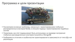 Программа и цели презентации
• Рассмотрим основные проблемы, связанные с проектированием глобально
распределенных кластеров NoSQL и опишем подход к проектированию подобных
систем
• Посмотрим, как этот подход может быть использован на примере построения
глобально распределенных кластеров Cassandra и MongoDB
• Разберемся в отличиях и особенностях проектирования в зависимости от типа БД и её
реализации
 