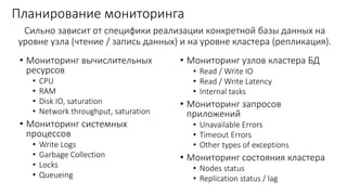 Планирование мониторинга
• Мониторинг вычислительных
ресурсов
• CPU
• RAM
• Disk IO, saturation
• Network throughput, saturation
• Мониторинг системных
процессов
• Write Logs
• Garbage Collection
• Locks
• Queueing
• Мониторинг узлов кластера БД
• Read / Write IO
• Read / Write Latency
• Internal tasks
• Мониторинг запросов
приложений
• Unavailable Errors
• Timeout Errors
• Other types of exceptions
• Мониторинг состояния кластера
• Nodes status
• Replication status / lag
Сильно зависит от специфики реализации конкретной базы данных на
уровне узла (чтение / запись данных) и на уровне кластера (репликация).
 