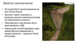 Вместо заключения
• Не существует одного решения на
все случаи жизни
• Контекст имеет значение и
решение должно изменяться вслед
за изменением контекста
• Приложение и код должны быть
адаптированы к БД
• Наилучший способ проверить ваш
выбор БД для применения в
вашем решении – провести Proof-
of-Concept
 