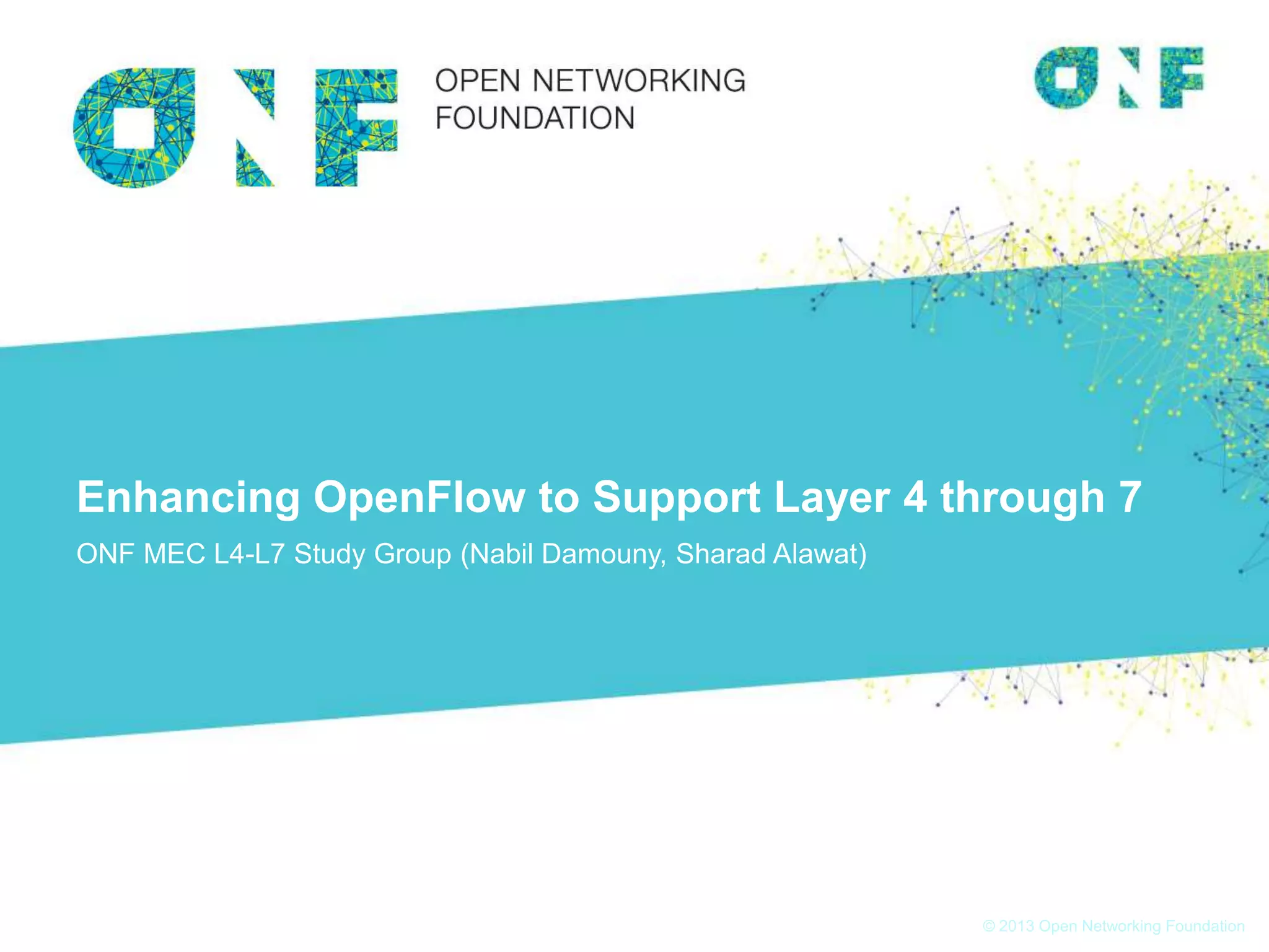 © 2013 Open Networking Foundation
Enhancing OpenFlow to Support Layer 4 through 7
ONF MEC L4-L7 Study Group (Nabil Damouny, Sharad Alawat)
 