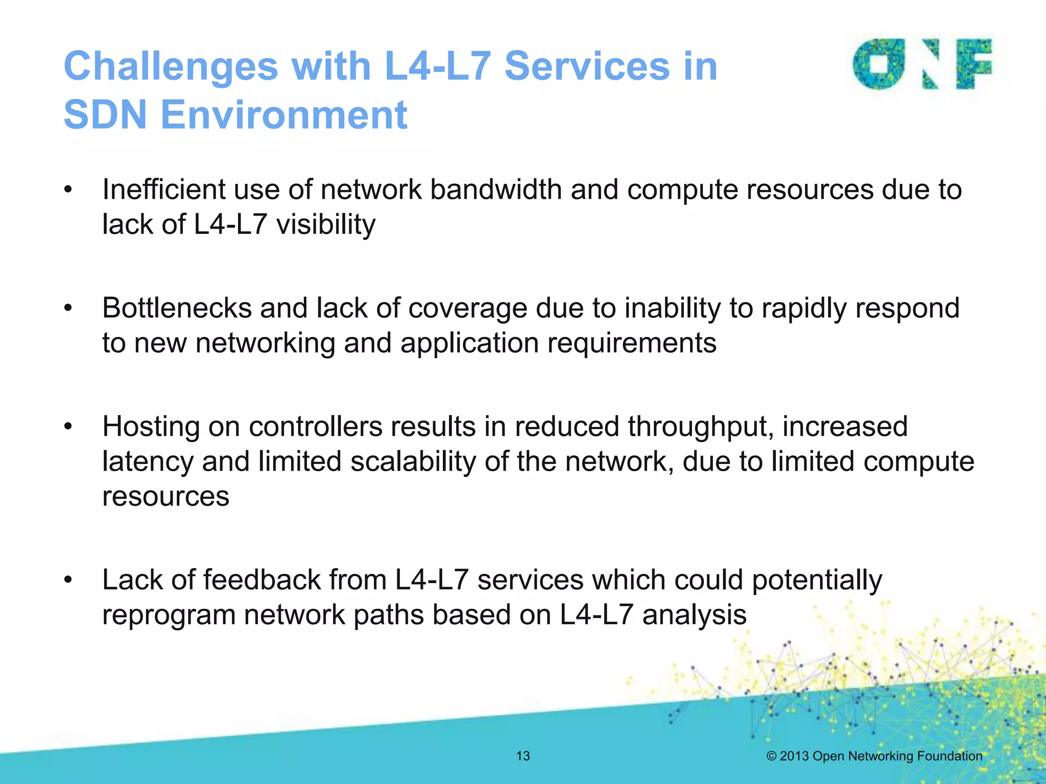 © 2013 Open Networking Foundation
Challenges with L4-L7 Services in
SDN Environment
13
• Inefficient use of network bandwidth and compute resources due to
lack of L4-L7 visibility
• Bottlenecks and lack of coverage due to inability to rapidly respond
to new networking and application requirements
• Hosting on controllers results in reduced throughput, increased
latency and limited scalability of the network, due to limited compute
resources
• Lack of feedback from L4-L7 services which could potentially
reprogram network paths based on L4-L7 analysis
 