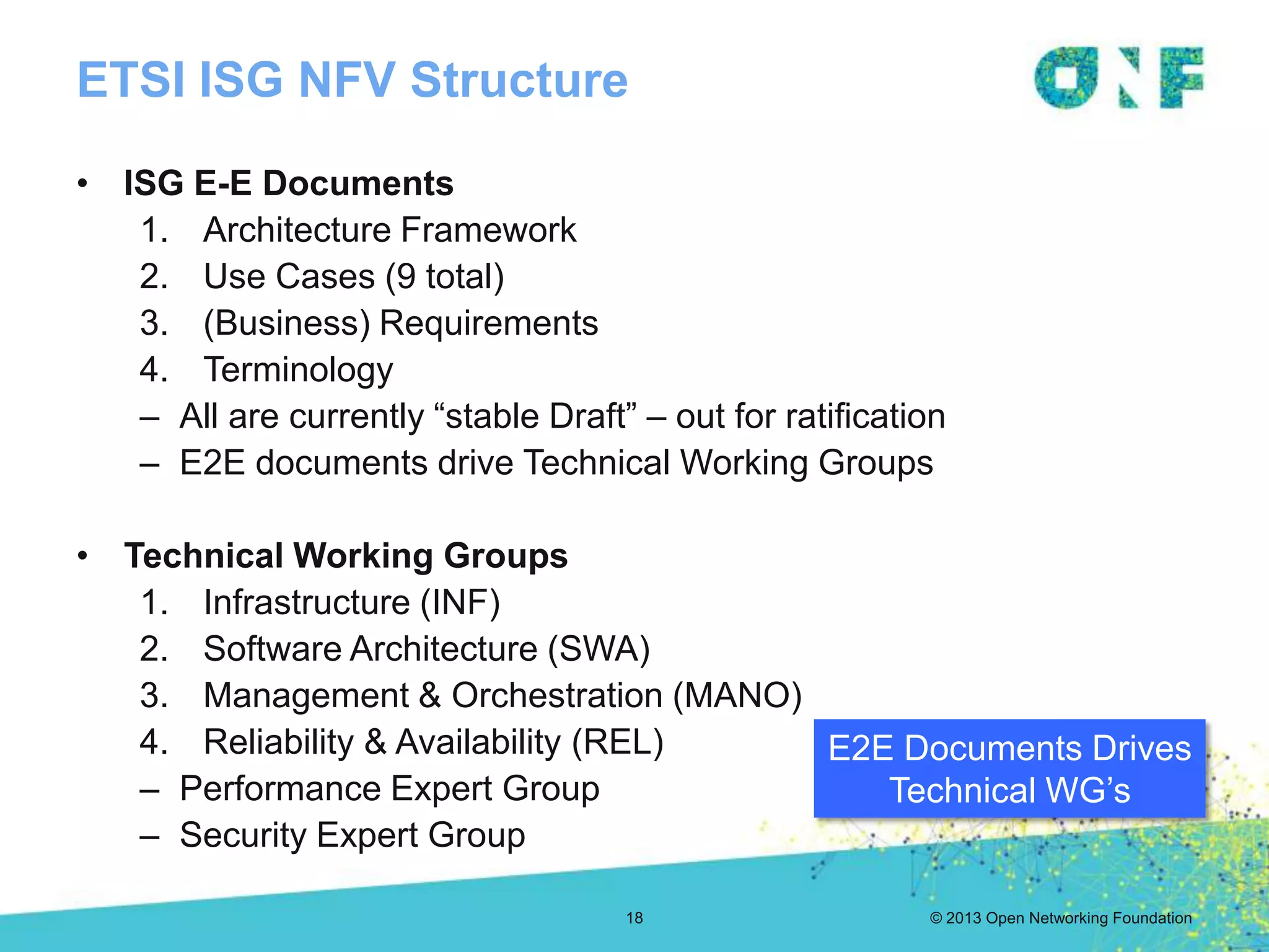 © 2013 Open Networking Foundation
ETSI ISG NFV Structure
• ISG E-E Documents
1. Architecture Framework
2. Use Cases (9 total)
3. (Business) Requirements
4. Terminology
– All are currently “stable Draft” – out for ratification
– E2E documents drive Technical Working Groups
• Technical Working Groups
1. Infrastructure (INF)
2. Software Architecture (SWA)
3. Management & Orchestration (MANO)
4. Reliability & Availability (REL)
– Performance Expert Group
– Security Expert Group
E2E Documents Drives
Technical WG’s
18
 