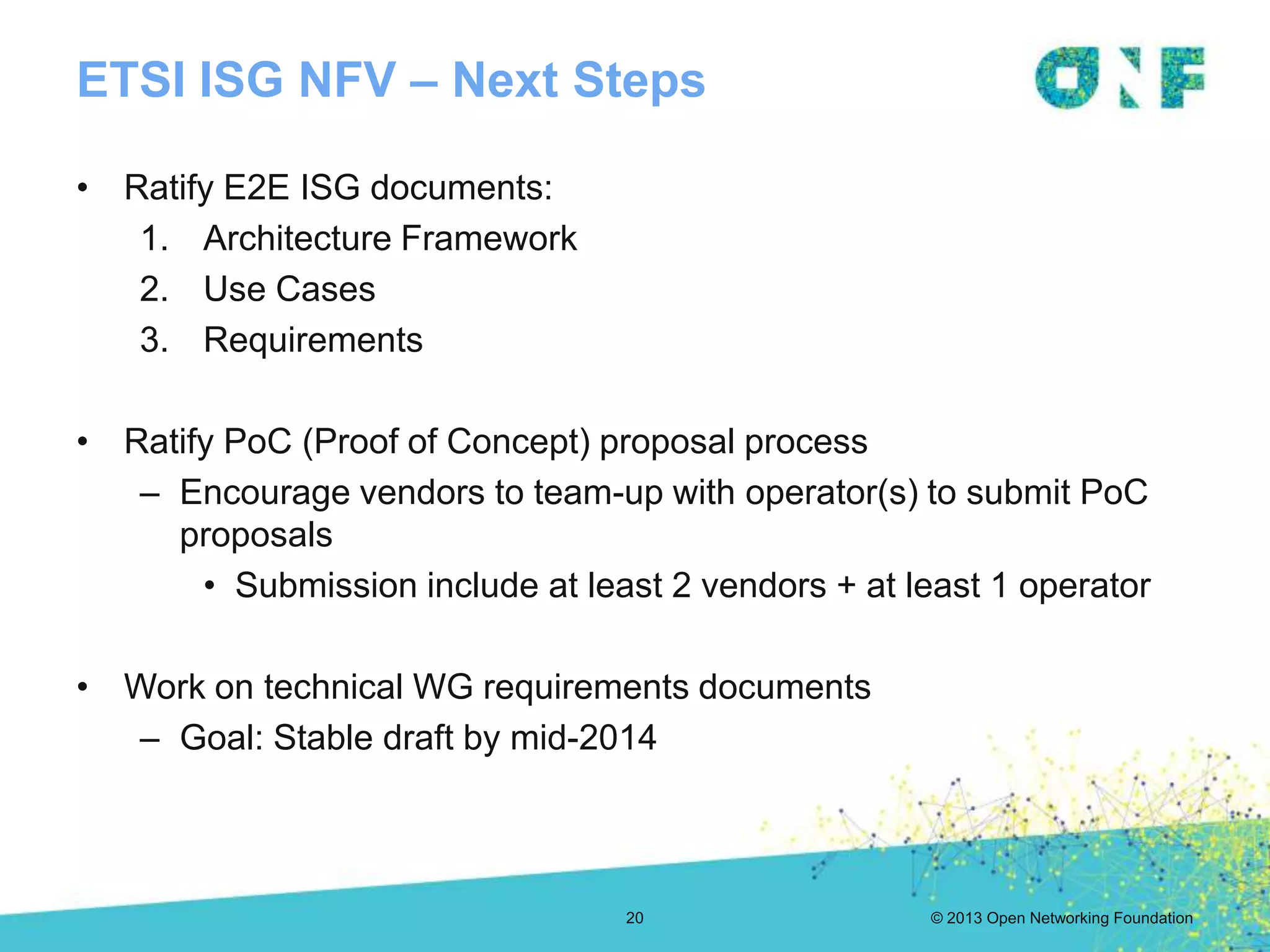 © 2013 Open Networking Foundation
ETSI ISG NFV – Next Steps
20
• Ratify E2E ISG documents:
1. Architecture Framework
2. Use Cases
3. Requirements
• Ratify PoC (Proof of Concept) proposal process
– Encourage vendors to team-up with operator(s) to submit PoC
proposals
• Submission include at least 2 vendors + at least 1 operator
• Work on technical WG requirements documents
– Goal: Stable draft by mid-2014
 