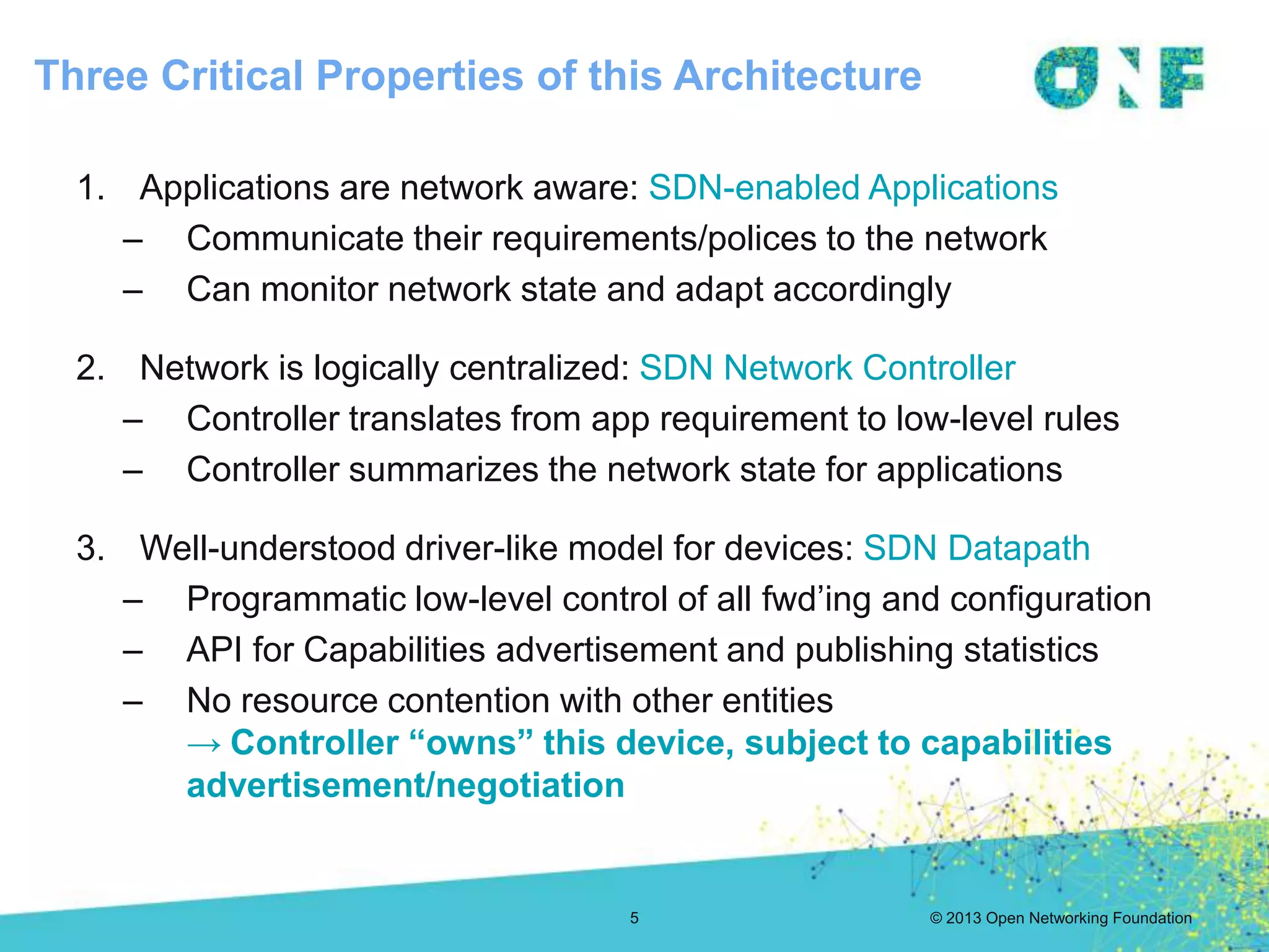 © 2013 Open Networking Foundation
Three Critical Properties of this Architecture
5
1. Applications are network aware: SDN-enabled Applications
– Communicate their requirements/polices to the network
– Can monitor network state and adapt accordingly
2. Network is logically centralized: SDN Network Controller
– Controller translates from app requirement to low-level rules
– Controller summarizes the network state for applications
3. Well-understood driver-like model for devices: SDN Datapath
– Programmatic low-level control of all fwd’ing and configuration
– API for Capabilities advertisement and publishing statistics
– No resource contention with other entities
→ Controller “owns” this device, subject to capabilities
advertisement/negotiation
 