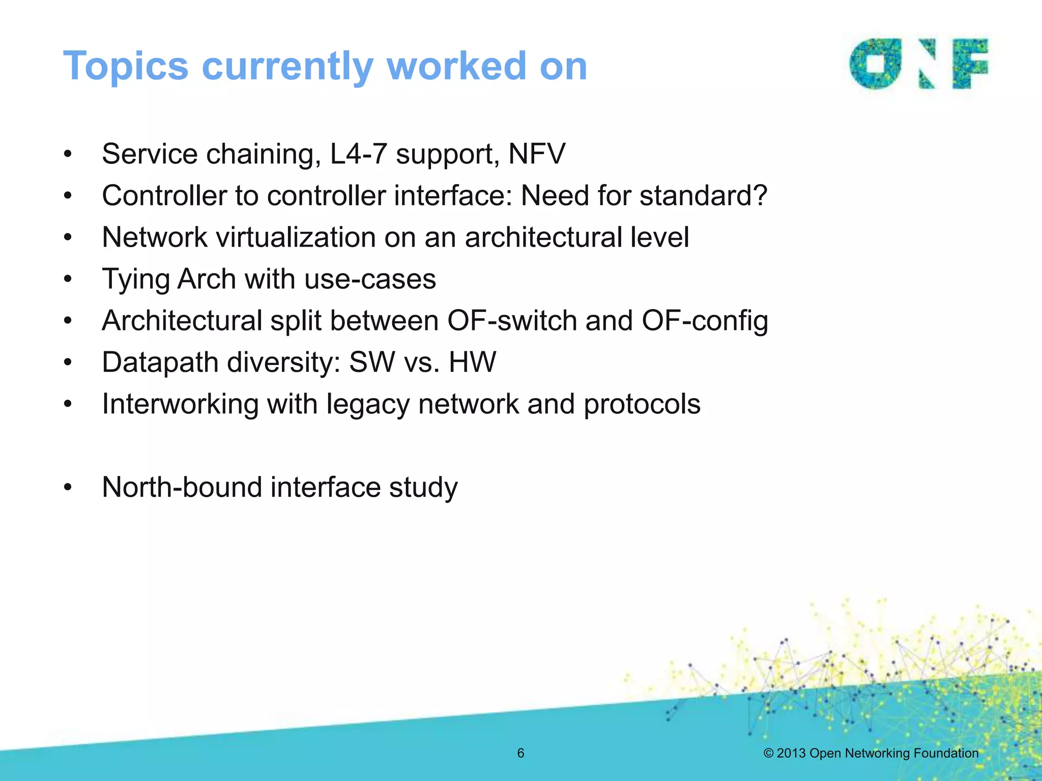 © 2013 Open Networking Foundation
Topics currently worked on
6
• Service chaining, L4-7 support, NFV
• Controller to controller interface: Need for standard?
• Network virtualization on an architectural level
• Tying Arch with use-cases
• Architectural split between OF-switch and OF-config
• Datapath diversity: SW vs. HW
• Interworking with legacy network and protocols
• North-bound interface study
 