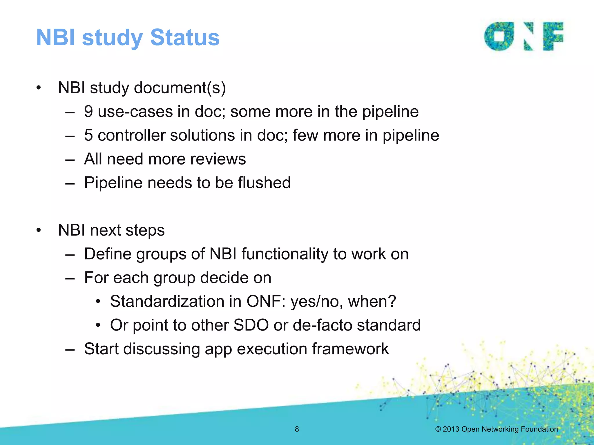 © 2013 Open Networking Foundation
NBI study Status
• NBI study document(s)
– 9 use-cases in doc; some more in the pipeline
– 5 controller solutions in doc; few more in pipeline
– All need more reviews
– Pipeline needs to be flushed
• NBI next steps
– Define groups of NBI functionality to work on
– For each group decide on
• Standardization in ONF: yes/no, when?
• Or point to other SDO or de-facto standard
– Start discussing app execution framework
8
 