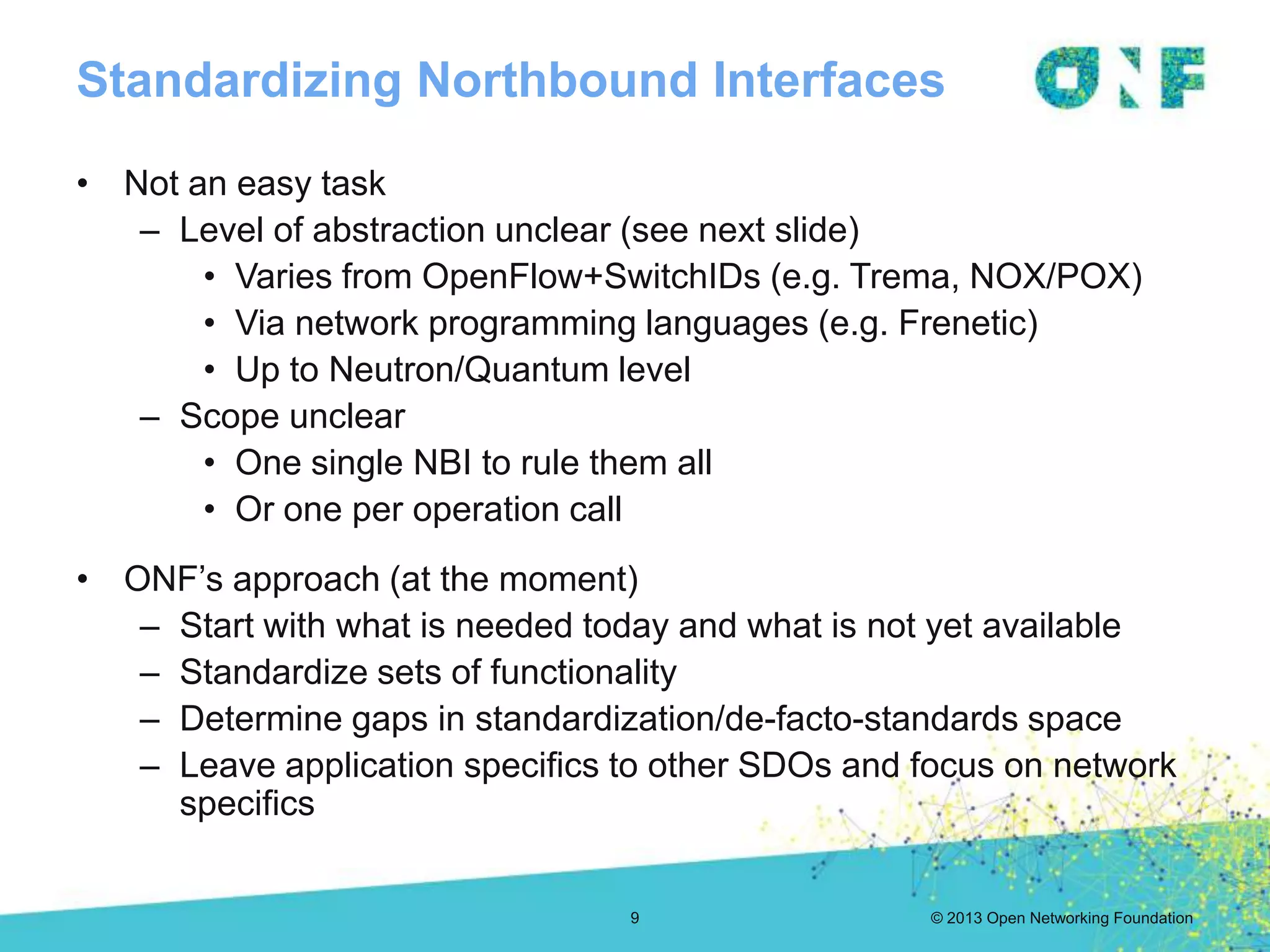 © 2013 Open Networking Foundation
Standardizing Northbound Interfaces
9
• Not an easy task
– Level of abstraction unclear (see next slide)
• Varies from OpenFlow+SwitchIDs (e.g. Trema, NOX/POX)
• Via network programming languages (e.g. Frenetic)
• Up to Neutron/Quantum level
– Scope unclear
• One single NBI to rule them all
• Or one per operation call
• ONF’s approach (at the moment)
– Start with what is needed today and what is not yet available
– Standardize sets of functionality
– Determine gaps in standardization/de-facto-standards space
– Leave application specifics to other SDOs and focus on network
specifics
 
