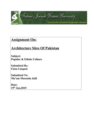 Assignment On:
Architecture Sites Of Pakistan
Subject:
Popular & Ethnic Culture
Submitted By:
Faiza Liaquat
Submitted To:
Ma’am Masooda Jalil
Date:
19th
Jan,2015
 