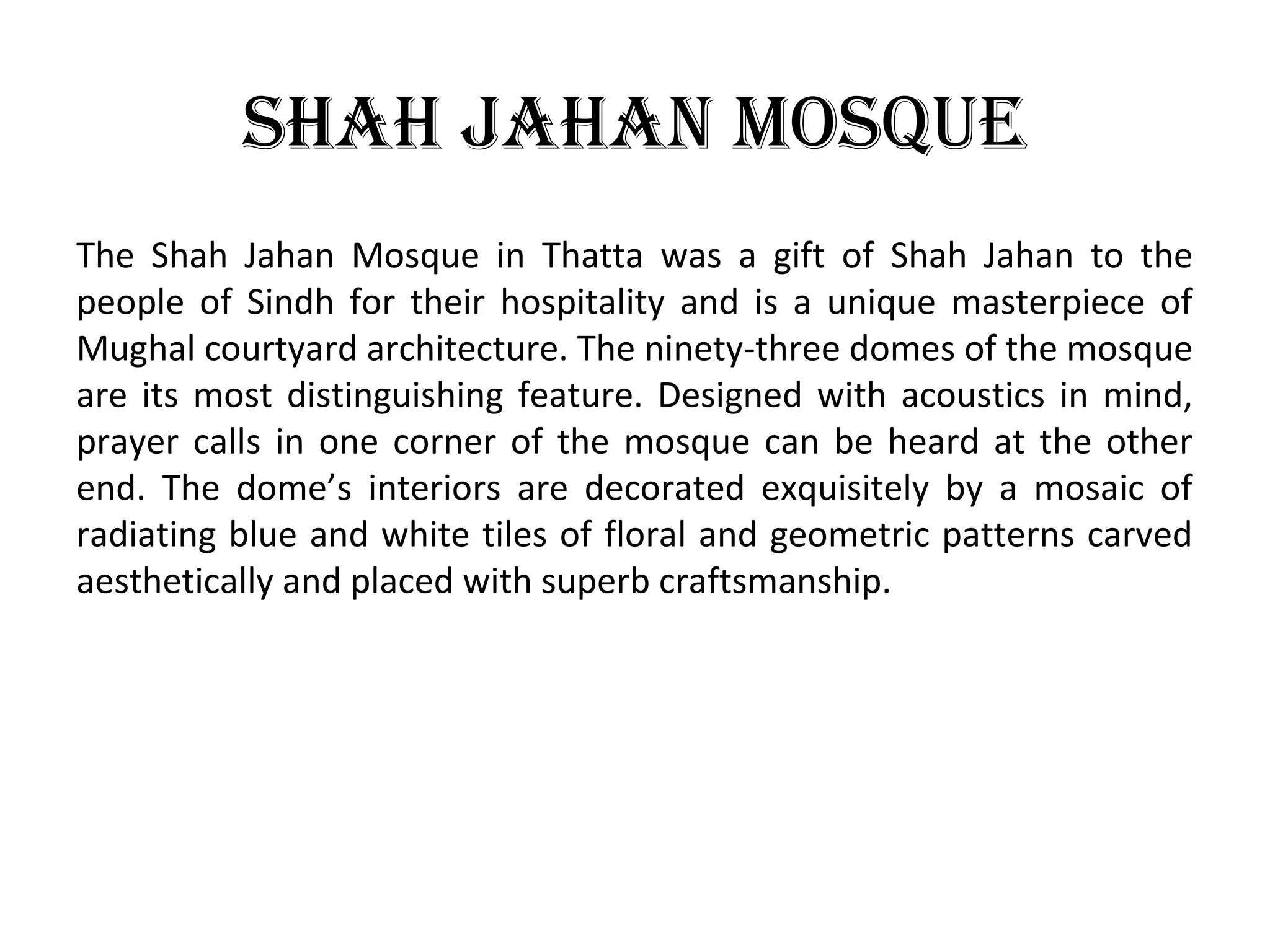 shah Jahan mosque
The Shah Jahan Mosque in Thatta was a gift of Shah Jahan to the
people of Sindh for their hospitality and is a unique masterpiece of
Mughal courtyard architecture. The ninety-three domes of the mosque
are its most distinguishing feature. Designed with acoustics in mind,
prayer calls in one corner of the mosque can be heard at the other
end. The dome’s interiors are decorated exquisitely by a mosaic of
radiating blue and white tiles of floral and geometric patterns carved
aesthetically and placed with superb craftsmanship.
 