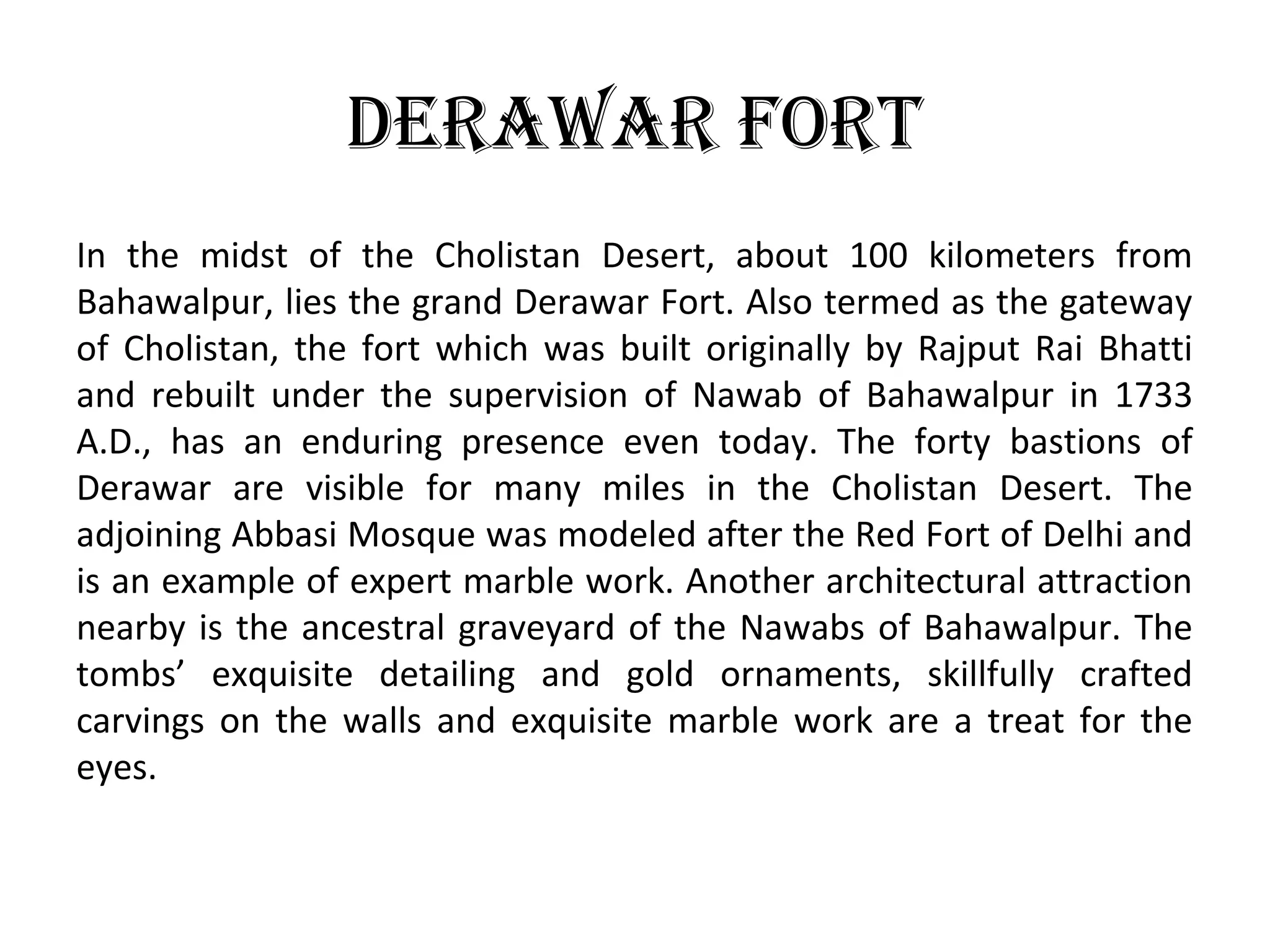 DeraWar Fort
In the midst of the Cholistan Desert, about 100 kilometers from
Bahawalpur, lies the grand Derawar Fort. Also termed as the gateway
of Cholistan, the fort which was built originally by Rajput Rai Bhatti
and rebuilt under the supervision of Nawab of Bahawalpur in 1733
A.D., has an enduring presence even today. The forty bastions of
Derawar are visible for many miles in the Cholistan Desert. The
adjoining Abbasi Mosque was modeled after the Red Fort of Delhi and
is an example of expert marble work. Another architectural attraction
nearby is the ancestral graveyard of the Nawabs of Bahawalpur. The
tombs’ exquisite detailing and gold ornaments, skillfully crafted
carvings on the walls and exquisite marble work are a treat for the
eyes.
 