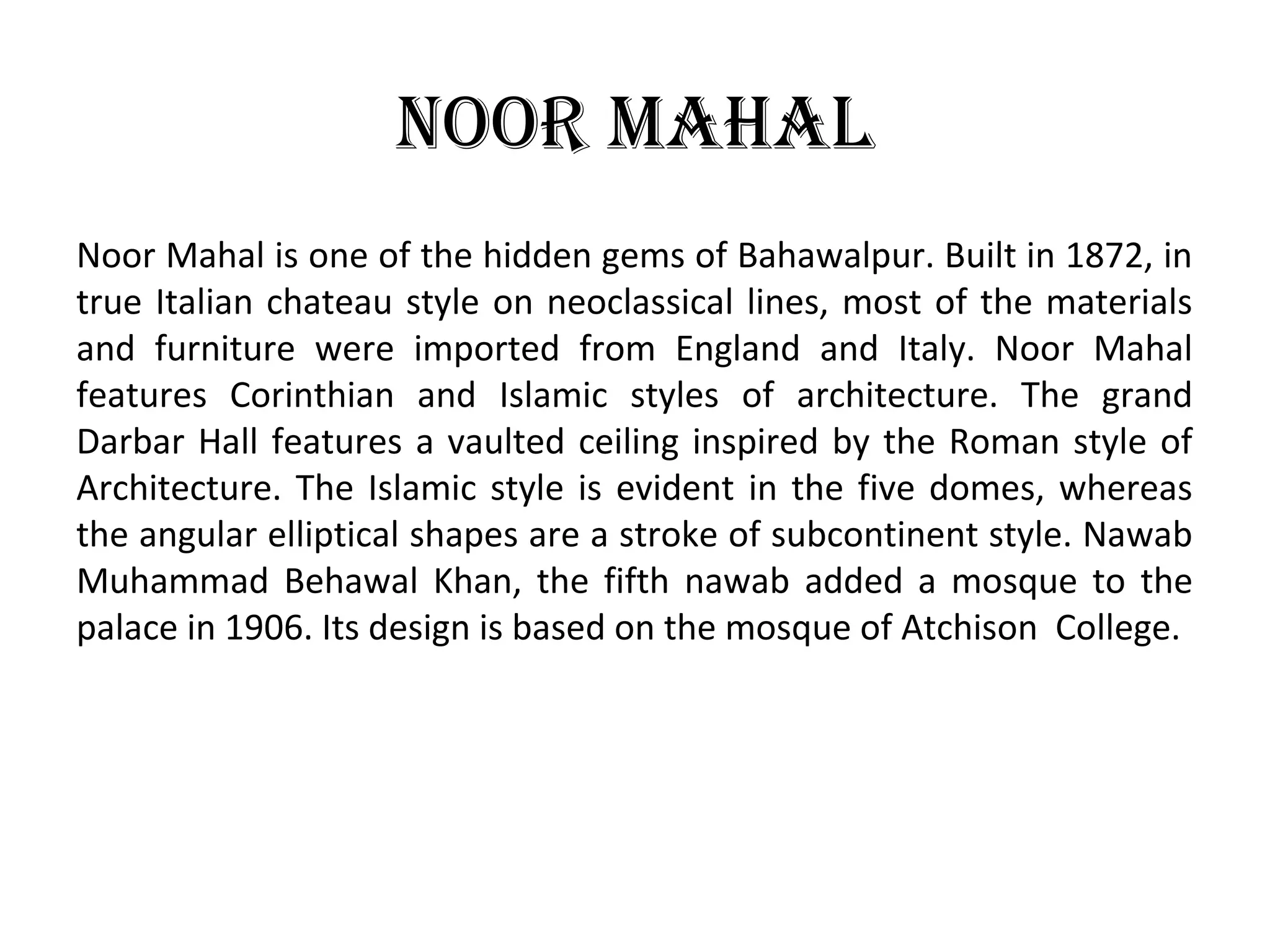 Noor Mahal
Noor Mahal is one of the hidden gems of Bahawalpur. Built in 1872, in
true Italian chateau style on neoclassical lines, most of the materials
and furniture were imported from England and Italy. Noor Mahal
features Corinthian and Islamic styles of architecture. The grand
Darbar Hall features a vaulted ceiling inspired by the Roman style of
Architecture. The Islamic style is evident in the five domes, whereas
the angular elliptical shapes are a stroke of subcontinent style. Nawab
Muhammad Behawal Khan, the fifth nawab added a mosque to the
palace in 1906. Its design is based on the mosque of Atchison College.
 