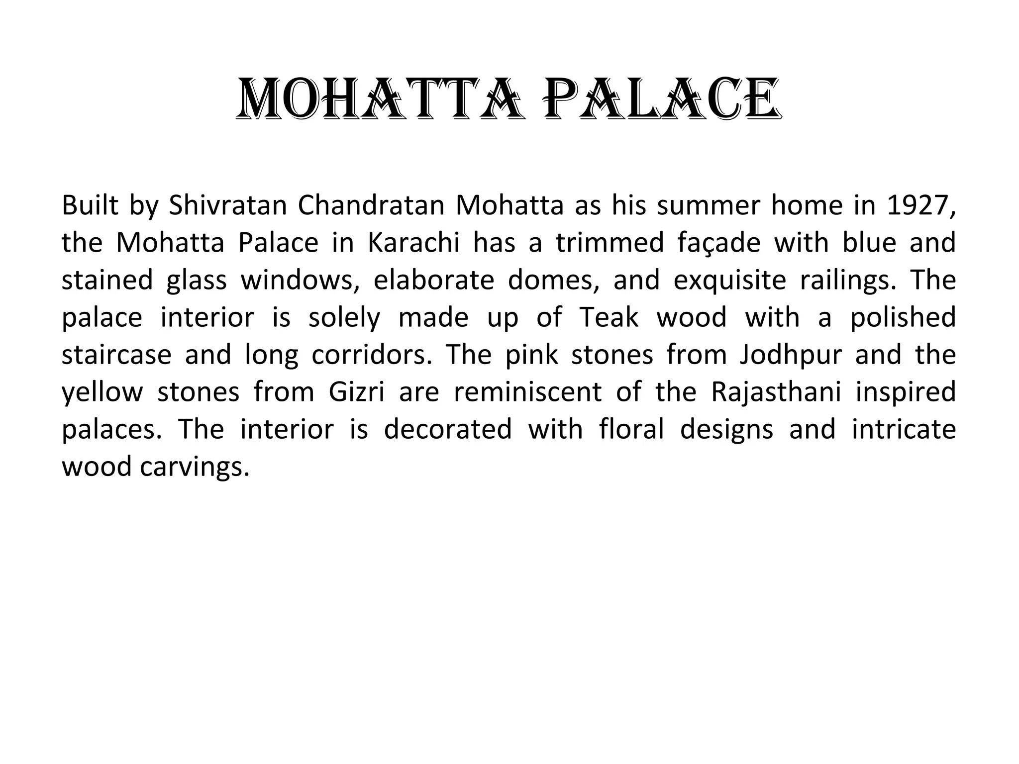 Mohatta Palace
Built by Shivratan Chandratan Mohatta as his summer home in 1927,
the Mohatta Palace in Karachi has a trimmed façade with blue and
stained glass windows, elaborate domes, and exquisite railings. The
palace interior is solely made up of Teak wood with a polished
staircase and long corridors. The pink stones from Jodhpur and the
yellow stones from Gizri are reminiscent of the Rajasthani inspired
palaces. The interior is decorated with floral designs and intricate
wood carvings.
 