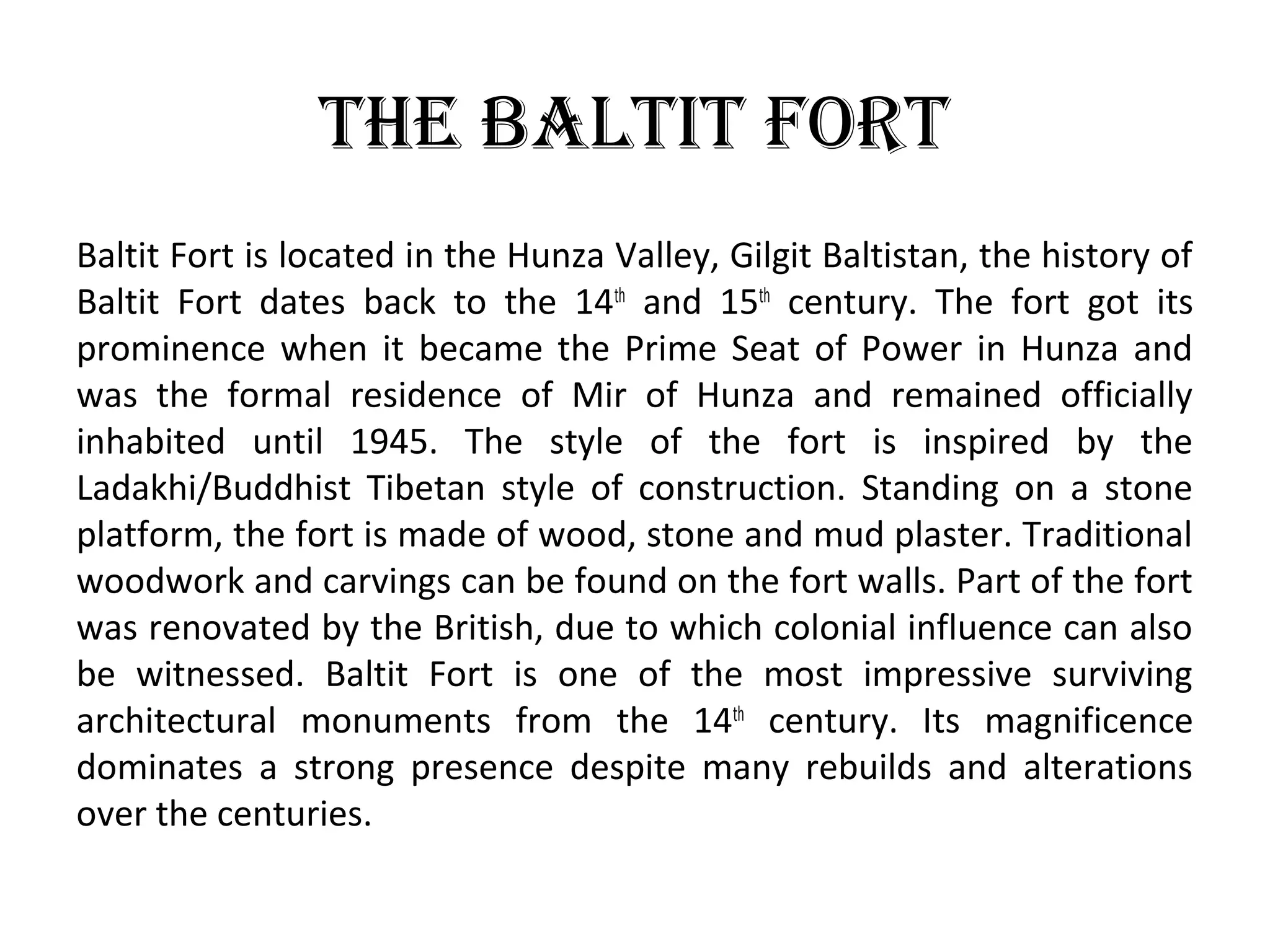 The BalTiT ForT
Baltit Fort is located in the Hunza Valley, Gilgit Baltistan, the history of
Baltit Fort dates back to the 14th
and 15th
century. The fort got its
prominence when it became the Prime Seat of Power in Hunza and
was the formal residence of Mir of Hunza and remained officially
inhabited until 1945. The style of the fort is inspired by the
Ladakhi/Buddhist Tibetan style of construction. Standing on a stone
platform, the fort is made of wood, stone and mud plaster. Traditional
woodwork and carvings can be found on the fort walls. Part of the fort
was renovated by the British, due to which colonial influence can also
be witnessed. Baltit Fort is one of the most impressive surviving
architectural monuments from the 14th
century. Its magnificence
dominates a strong presence despite many rebuilds and alterations
over the centuries.
 
