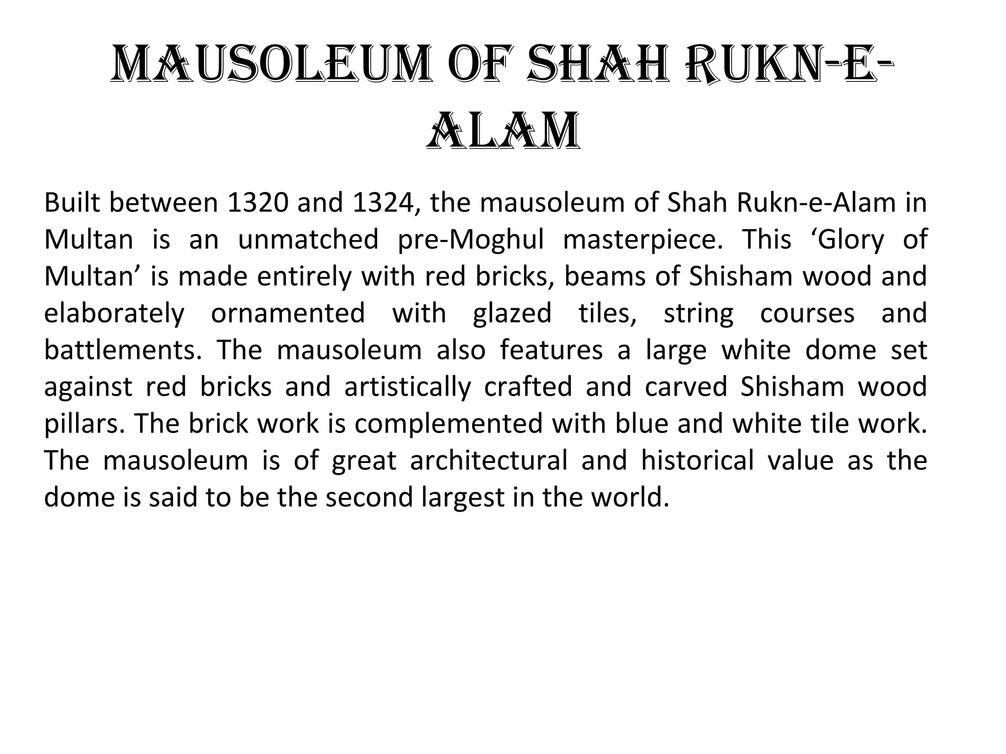 MausoleuM oF shah rukn-e-
alaM
Built between 1320 and 1324, the mausoleum of Shah Rukn-e-Alam in
Multan is an unmatched pre-Moghul masterpiece. This ‘Glory of
Multan’ is made entirely with red bricks, beams of Shisham wood and
elaborately ornamented with glazed tiles, string courses and
battlements. The mausoleum also features a large white dome set
against red bricks and artistically crafted and carved Shisham wood
pillars. The brick work is complemented with blue and white tile work.
The mausoleum is of great architectural and historical value as the
dome is said to be the second largest in the world.
 
