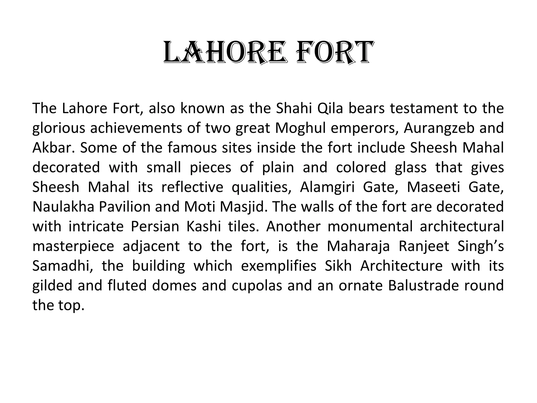 lahore ForT
The Lahore Fort, also known as the Shahi Qila bears testament to the
glorious achievements of two great Moghul emperors, Aurangzeb and
Akbar. Some of the famous sites inside the fort include Sheesh Mahal
decorated with small pieces of plain and colored glass that gives
Sheesh Mahal its reflective qualities, Alamgiri Gate, Maseeti Gate,
Naulakha Pavilion and Moti Masjid. The walls of the fort are decorated
with intricate Persian Kashi tiles. Another monumental architectural
masterpiece adjacent to the fort, is the Maharaja Ranjeet Singh’s
Samadhi, the building which exemplifies Sikh Architecture with its
gilded and fluted domes and cupolas and an ornate Balustrade round
the top.
 