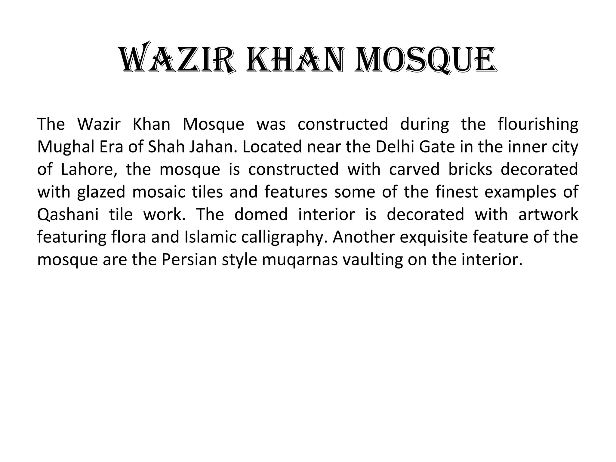 Wazir khan mosque
The Wazir Khan Mosque was constructed during the flourishing
Mughal Era of Shah Jahan. Located near the Delhi Gate in the inner city
of Lahore, the mosque is constructed with carved bricks decorated
with glazed mosaic tiles and features some of the finest examples of
Qashani tile work. The domed interior is decorated with artwork
featuring flora and Islamic calligraphy. Another exquisite feature of the
mosque are the Persian style muqarnas vaulting on the interior.
 