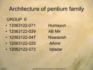 Architecture of pentium family
GROUP 6
• 12063122-071 Humayun
• 12063122-039 AB Mir
• 12063122-047 Nawazish
• 12063122-025 AAmir
• 12063122-073 Iqtadar
2/3/2015 copyright 2006 www.brainybetty.com; All Rights Reserved. 1
 