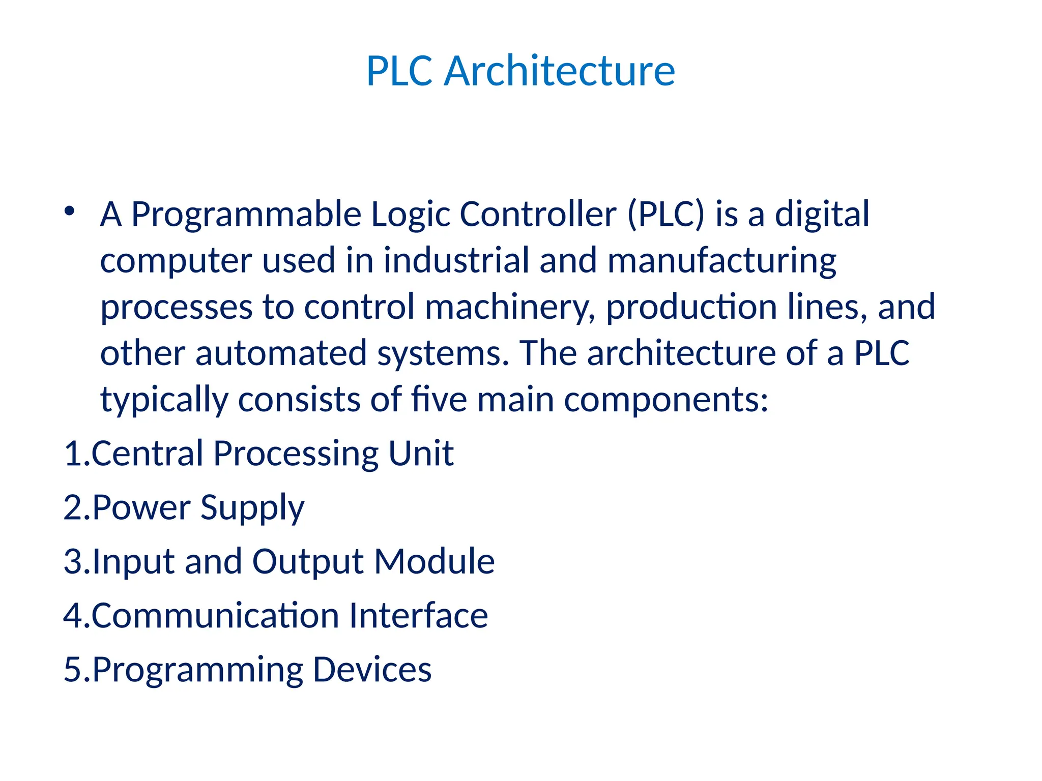 PLC Architecture
• A Programmable Logic Controller (PLC) is a digital
computer used in industrial and manufacturing
processes to control machinery, production lines, and
other automated systems. The architecture of a PLC
typically consists of five main components:
1.Central Processing Unit
2.Power Supply
3.Input and Output Module
4.Communication Interface
5.Programming Devices
 