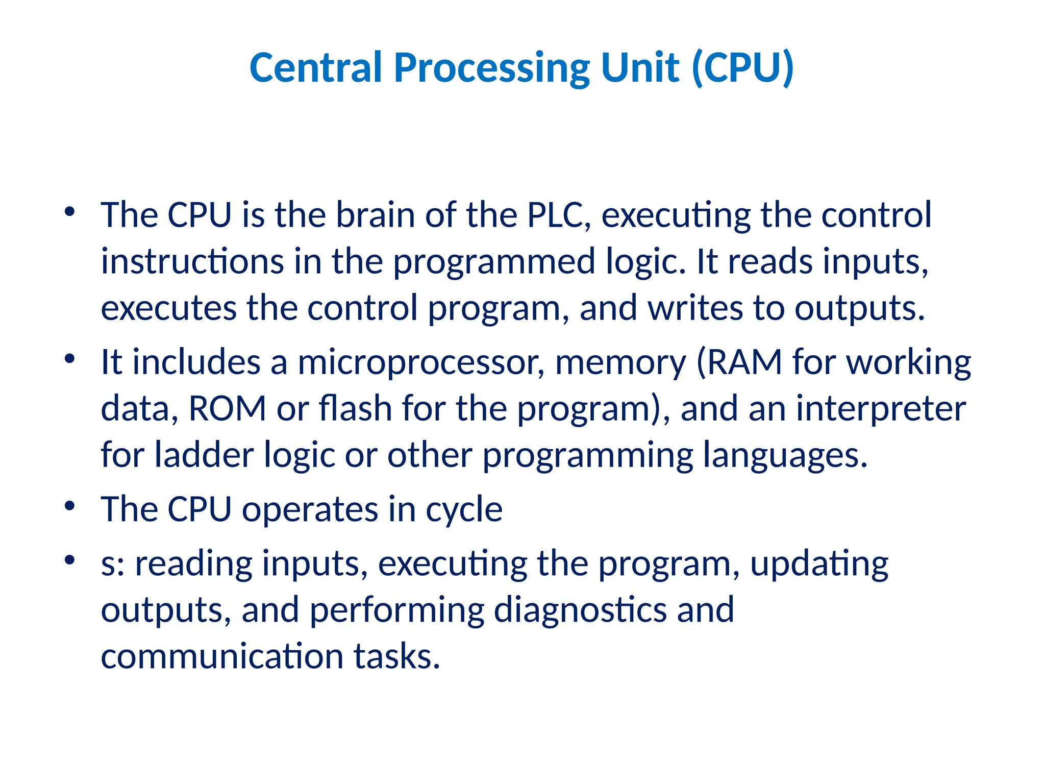 Central Processing Unit (CPU)
• The CPU is the brain of the PLC, executing the control
instructions in the programmed logic. It reads inputs,
executes the control program, and writes to outputs.
• It includes a microprocessor, memory (RAM for working
data, ROM or flash for the program), and an interpreter
for ladder logic or other programming languages.
• The CPU operates in cycle
• s: reading inputs, executing the program, updating
outputs, and performing diagnostics and
communication tasks.
 