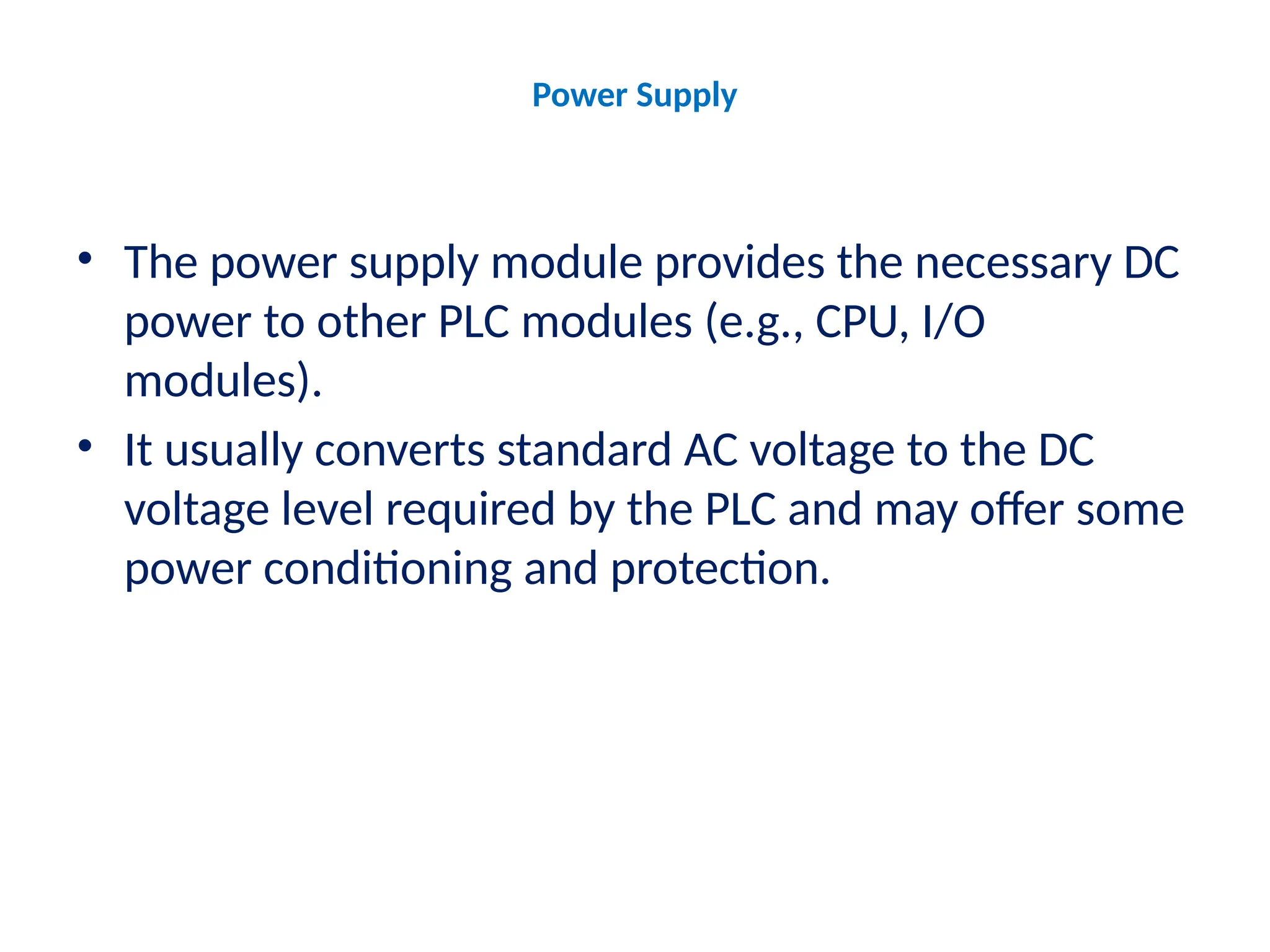 Power Supply
• The power supply module provides the necessary DC
power to other PLC modules (e.g., CPU, I/O
modules).
• It usually converts standard AC voltage to the DC
voltage level required by the PLC and may offer some
power conditioning and protection.
 