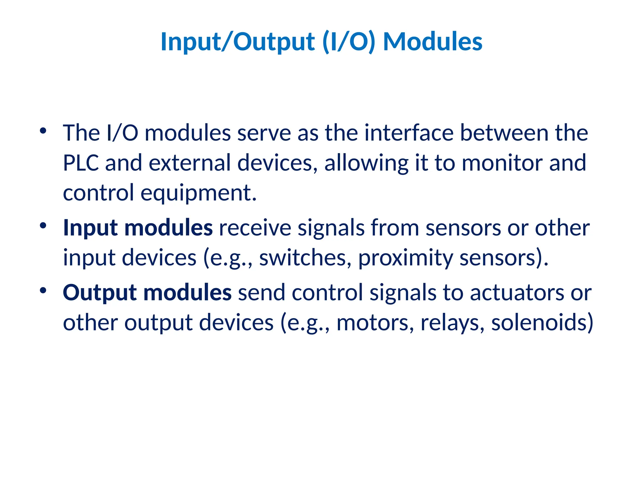 Input/Output (I/O) Modules
• The I/O modules serve as the interface between the
PLC and external devices, allowing it to monitor and
control equipment.
• Input modules receive signals from sensors or other
input devices (e.g., switches, proximity sensors).
• Output modules send control signals to actuators or
other output devices (e.g., motors, relays, solenoids)
 