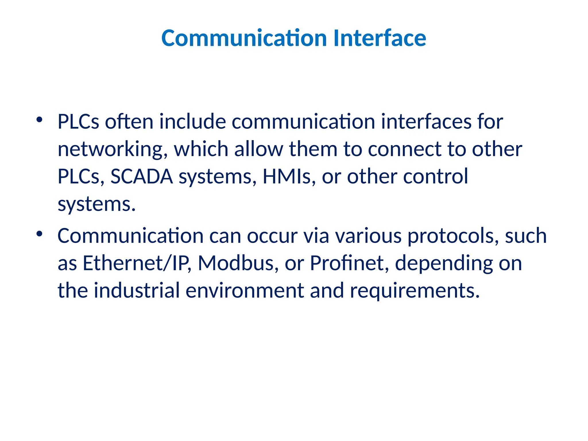 Communication Interface
• PLCs often include communication interfaces for
networking, which allow them to connect to other
PLCs, SCADA systems, HMIs, or other control
systems.
• Communication can occur via various protocols, such
as Ethernet/IP, Modbus, or Profinet, depending on
the industrial environment and requirements.
 