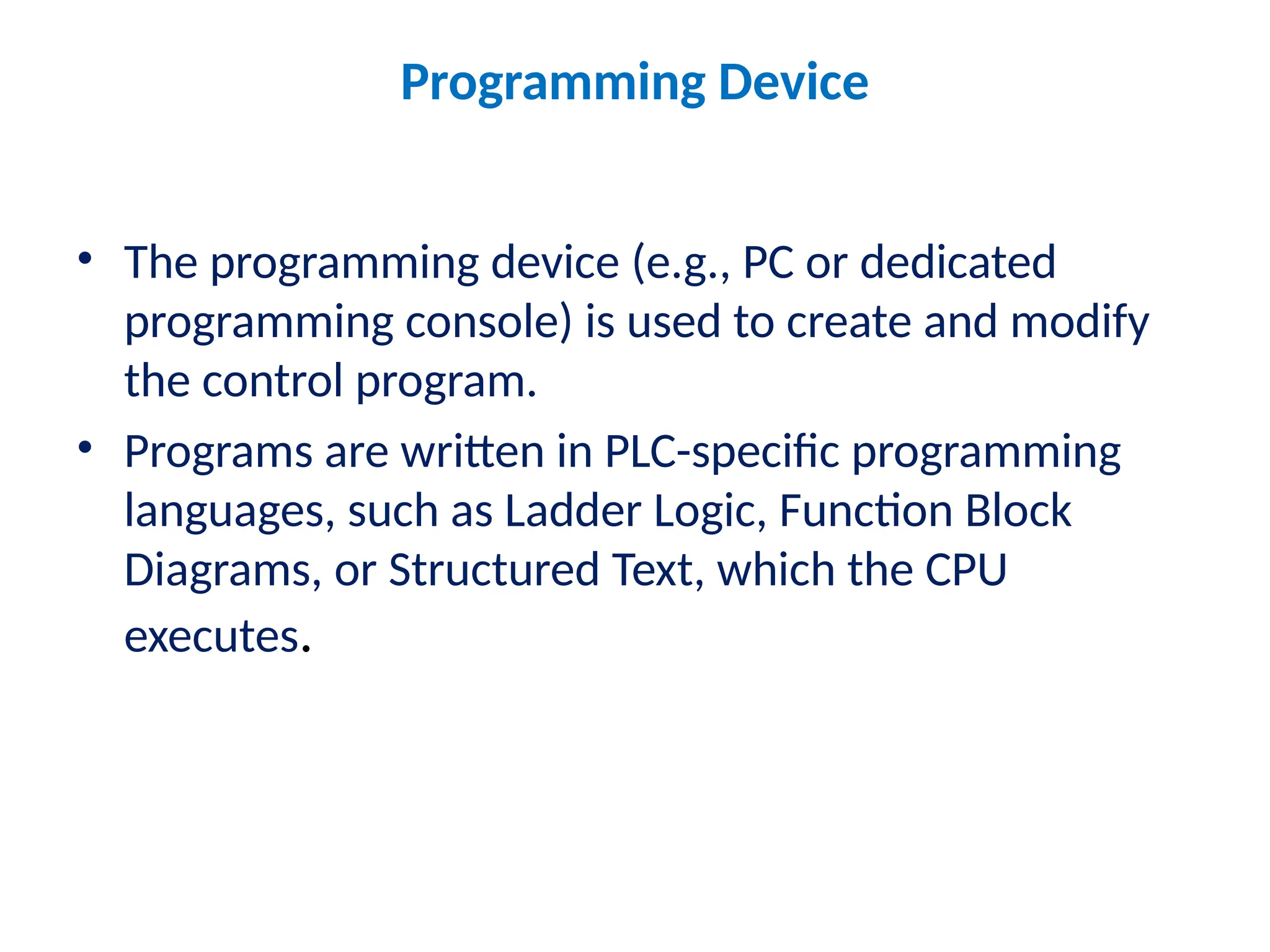 Programming Device
• The programming device (e.g., PC or dedicated
programming console) is used to create and modify
the control program.
• Programs are written in PLC-specific programming
languages, such as Ladder Logic, Function Block
Diagrams, or Structured Text, which the CPU
executes.
 