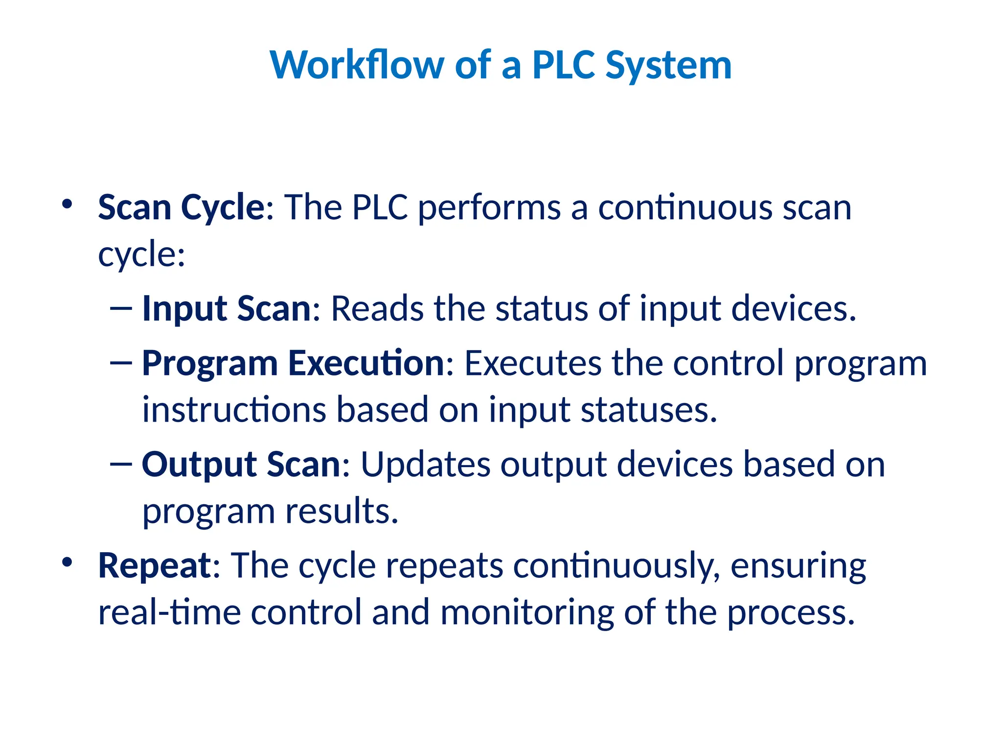 Workflow of a PLC System
• Scan Cycle: The PLC performs a continuous scan
cycle:
– Input Scan: Reads the status of input devices.
– Program Execution: Executes the control program
instructions based on input statuses.
– Output Scan: Updates output devices based on
program results.
• Repeat: The cycle repeats continuously, ensuring
real-time control and monitoring of the process.
 