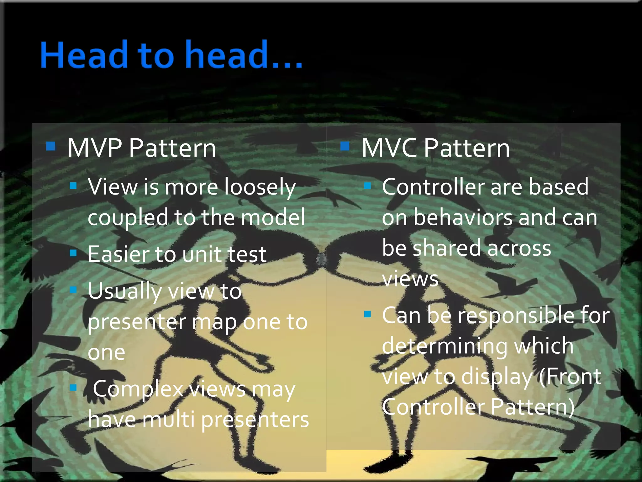 MVP Pattern View is more loosely coupled to the model Easier to unit test Usually view to presenter map one to one Complex views may have multi presenters  MVC Pattern Controller are based on behaviors and can be shared across views Can be responsible for determining which view to display (Front Controller Pattern) 