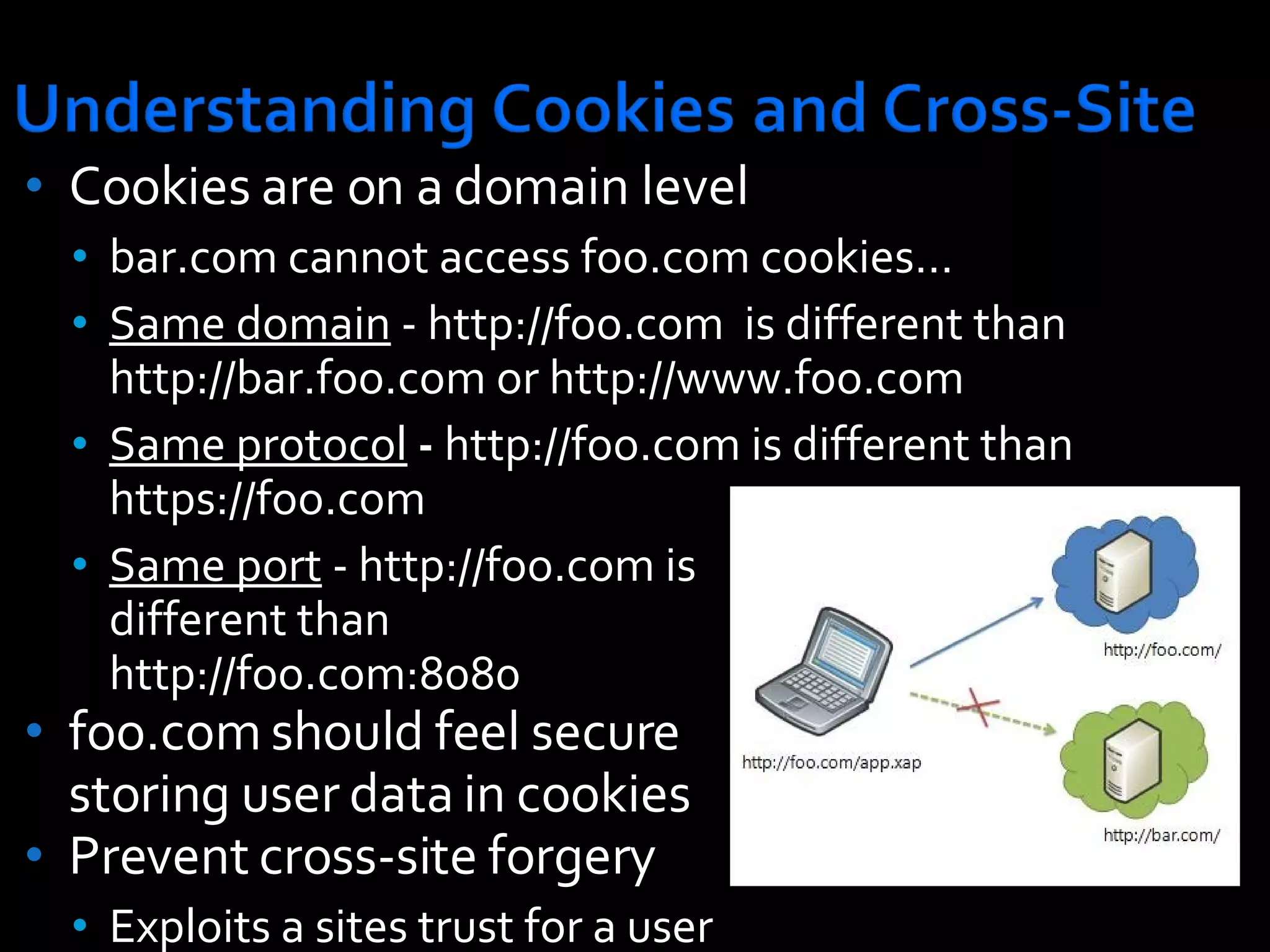 Cookies are on a domain level bar.com cannot access foo.com cookies… Same domain  - http://foo.com  is different than http://bar.foo.com or http://www.foo.com  Same protocol  -  http://foo.com is different than https://foo.com  Same port  - http://foo.com is  different than  http://foo.com:8080  foo.com should feel secure storing user data in cookies Prevent cross-site forgery Exploits a sites trust for a user 