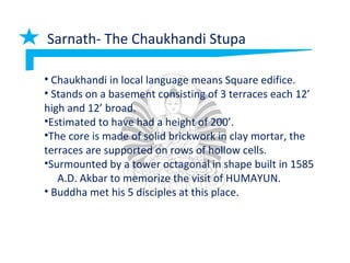 Sarnath- The Chaukhandi Stupa
• Chaukhandi in local language means Square edifice.
• Stands on a basement consisting of 3 terraces each 12’
high and 12’ broad.
•Estimated to have had a height of 200’.
•The core is made of solid brickwork in clay mortar, the
terraces are supported on rows of hollow cells.
•Surmounted by a tower octagonal in shape built in 1585
A.D. Akbar to memorize the visit of HUMAYUN.
• Buddha met his 5 disciples at this place.
 