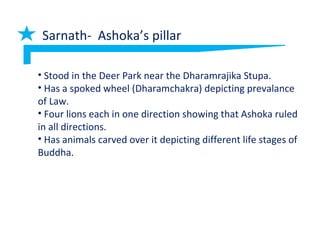 Sarnath- Ashoka’s pillar
• Stood in the Deer Park near the Dharamrajika Stupa.
• Has a spoked wheel (Dharamchakra) depicting prevalance
of Law.
• Four lions each in one direction showing that Ashoka ruled
in all directions.
• Has animals carved over it depicting different life stages of
Buddha.
 