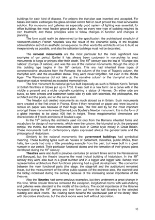 10
buildings for each kind of disease. For prisons the star-plan was invented and accepted. For
banks and stock exchanges the glass-covered centre hall or court proved the most serviceable
solution. For museums and galleries an especially good system of lighting was essential, for
office buildings the most flexible ground plan. And so every new type of building required its
own treatment; and these principles were to follow changes in function and changes in
planning.
The form could really be determined by the specification: the architectural simplicity of
nineteenth-century French hospitals was the result of the economic policy of the hospital
administration and of an aesthetic consequence. In other words the architects strove to build as
inexpensively as possible, and also the utilitarian buildings must not be decorated.
The national monuments are the most particular but the most significant new
examples of our period. Earlier it has always been customary in monarchies to erect
monuments to kings or princes after their death. The 19th
century was the era of “l’Europe des
nations” (Europe of nations) and was the era of the national monuments, though the story of
this building type begins in the 18th
century. This era had inherited three types of
commemorative structures from the Romans: the column of the type of Trajan’s column, the
triumphal arch, and the equestrian statue. They were never forgotten, not even in the Middle
Ages. The Renaissance did not take up the narrative column or the triumphal arch; the
equestrian statue remained an accepted memorial type.
The first monument to national genius built especially as such is William Kent’s Temple
of British Worthies in Stowe put up in 1733. It was built in a new form: on a curve with in the
middle a pyramid and a niche originally containing a statue of Hermes. On either side are
busts, so here princes and statesmen stand side by side with scientists, the philosopher, the
architect and the poets, and on the same level.
The Newton cult created monuments as much abroad as in Britain. Such monuments
were created of the first order in France. Even if they remained on paper and were bound to
remain on paper was because of their huge size. The first and by far the most important
amongst these monuments were Étienne-Louis Boullée’s Newton monument. It is in the form of
a globe intended to be about 400 feet in height. These megalomaniac dimensions are
characteristic of French architects of Boullée’s age.
In the 19th
century the architects used not only from the Romans inherited forms and
vocabulary for design of monuments, which were the column, the triumphal arch, the peripteral
temple, the tholos, but more monuments were built in Gothic style mostly in Great Britain.
These monuments built in contemporary styles expressed always the general taste and the
philosophy of Historicism.
Similarly to the national monuments the government buildings had symbolical
meaning. These building types such as houses of parliament, ministries, public offices, town
halls, law courts had only a little preceding example from the past, but were built in a great
number in our period. Their particular functional claims and the formation of their ground plans
developed during the 19th
century.
Theatres were also built in previous centuries (in ancient times and in the Renaissance
and Baroque), but the theatre became the most typical building of historicism. In the 19th
century they were also built in a great number and in a bigger and bigger size. Behind their
representative architecture their functional planning had a great development. The connection
between the main functional parts (the stage, the stage-loft and the auditorium) remained
linear, but the measurement of the other public spaces (of the entrance area, the stairwell and
the lobby) increased during the century because of the increasing social importance of the
theatres.
Also the libraries had some previous examples, but they underwent a great change in
this time. While circular libraries remained the exception, longitudinal rooms with wall-shelving
and galleries were standard to the middle of the century. The social importance of the libraries
increased during the 19th
century and their form got from the hall libraries to the selected
reading and stack rooms. The reading room became the spectacular part of the library often
with decorative structures, but the stack rooms were built without decoration.
 