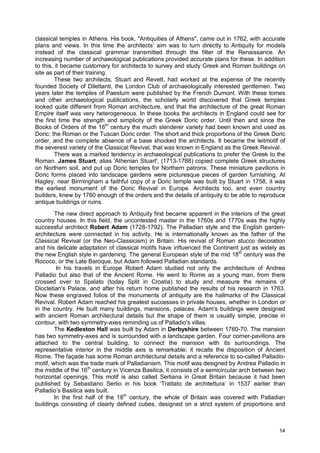 14
classical temples in Athens. His book, "Antiquities of Athens", came out in 1762, with accurate
plans and views. In this time the architects’ aim was to turn directly to Antiquity for models
instead of the classical grammar transmitted through the filter of the Renaissance. An
increasing number of archaeological publications provided accurate plans for these. In addition
to this, it became customary for architects to survey and study Greek and Roman buildings on
site as part of their training.
These two architects, Stuart and Revett, had worked at the expense of the recently
founded Society of Dilettanti, the London Club of archaeologically interested gentlemen. Two
years later the temples of Paestum were published by the French Dumont. With these tomes
and other archaeological publications, the scholarly world discovered that Greek temples
looked quite different from Roman architecture, and that the architecture of the great Roman
Empire itself was very heterogeneous. In these books the architects in England could see for
the first time the strength and simplicity of the Greek Doric order. Until then and since the
Books of Orders of the 16th
century the much slenderer variety had been known and used as
Doric: the Roman or the Tuscan Doric order. The short and thick proportions of the Greek Doric
order, and the complete absence of a base shocked the architects. It became the leitmotif of
the severest variety of the Classical Revival, that was known in England as the Greek Revival.
There was a marked tendency in archaeological publications to prefer the Greek to the
Roman. James Stuart, alias 'Athenian Stuart', (1713-1788) copied complete Greek structures
on Northern soil, and put up Doric temples for Northern patrons. These miniature pavilions in
Doric forms placed into landscape gardens were picturesque pieces of garden furnishing. At
Hagley, near Birmingham a faithful copy of a Doric temple was built by Stuart in 1758, it was
the earliest monument of the Doric Revival in Europe. Architects too, and even country
builders, knew by 1760 enough of the orders and the details of antiquity to be able to reproduce
antique buildings or ruins.
The new direct approach to Antiquity first became apparent in the interiors of the great
country houses. In this field, the uncontested master in the 1760s and 1770s was the highly
successful architect Robert Adam (1728-1792). The Palladian style and the English garden-
architecture were connected in his activity. He is internationally known as the father of the
Classical Revival (or the Neo-Classicism) in Britain. His revival of Roman stucco decoration
and his delicate adaptation of classical motifs have influenced the Continent just as widely as
the new English style in gardening. The general European style of the mid 18th
century was the
Rococo, or the Late Baroque, but Adam followed Palladian standards.
In his travels in Europe Robert Adam studied not only the architecture of Andrea
Palladio but also that of the Ancient Rome. He went to Rome as a young man, from there
crossed over to Spalato (today Split in Croatia) to study and measure the remains of
Diocletian's Palace, and after his return home published the results of his research in 1763.
Now these engraved folios of the monuments of antiquity are the hallmarks of the Classical
Revival. Robert Adam reached his greatest successes in private houses, whether in London or
in the country. He built many buildings, mansions, palaces. Adam's buildings were designed
with ancient Roman architectural details but the shape of them is usually simple, precise in
contour, with two symmetry-axes reminding us of Palladio's villas.
The Kedleston Hall was built by Adam in Derbyshire between 1760-70. The mansion
has two symmetry-axes and is surrounded with a landscape garden. Four corner-pavilions are
attached to the central building, to connect the mansion with its surroundings. The
representative interior in the middle axis is remarkable; it recalls the disposition of Ancient
Rome. The façade has some Roman architectural details and a reference to so-called Palladio-
motif, which was the trade mark of Palladianism. This motif was designed by Andrea Palladio in
the middle of the 16th
century in Vicenza Basilica, it consists of a semicircular arch between two
horizontal openings. This motif is also called Serliana in Great Britain because it had been
published by Sebastiano Serlio in his book ‘Trattato de architettura’ in 1537 earlier than
Palladio’s Basilica was built.
In the first half of the 18th
century, the whole of Britain was covered with Palladian
buildings consisting of clearly defined cubes, designed on a strict system of proportions and
 