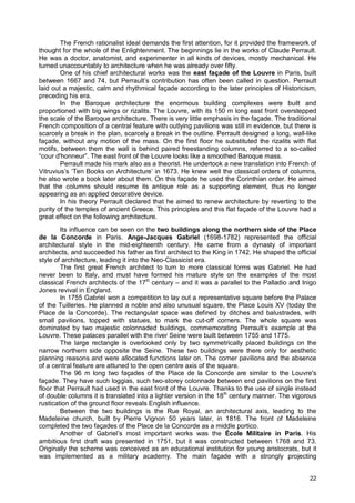 22
The French rationalist ideal demands the first attention, for it provided the framework of
thought for the whole of the Enlightenment. The beginnings lie in the works of Claude Perrault.
He was a doctor, anatomist, and experimenter in all kinds of devices, mostly mechanical. He
turned unaccountably to architecture when he was already over fifty.
One of his chief architectural works was the east façade of the Louvre in Paris, built
between 1667 and 74, but Perrault’s contribution has often been called in question. Perrault
laid out a majestic, calm and rhythmical façade according to the later principles of Historicism,
preceding his era.
In the Baroque architecture the enormous building complexes were built and
proportioned with big wings or rizalits. The Louvre, with its 150 m long east front overstepped
the scale of the Baroque architecture. There is very little emphasis in the façade. The traditional
French composition of a central feature with outlying pavilions was still in evidence, but there is
scarcely a break in the plan, scarcely a break in the outline. Perrault designed a long, wall-like
façade, without any motion of the mass. On the first floor he substituted the rizalits with flat
motifs, between them the wall is behind paired freestanding columns, referred to a so-called
“cour d'honneur”. The east front of the Louvre looks like a smoothed Baroque mass.
Perrault made his mark also as a theorist. He undertook a new translation into French of
Vitruvius’s ‘Ten Books on Architecture’ in 1673. He knew well the classical orders of columns,
he also wrote a book later about them. On this façade he used the Corinthian order. He aimed
that the columns should resume its antique role as a supporting element, thus no longer
appearing as an applied decorative device.
In his theory Perrault declared that he aimed to renew architecture by reverting to the
purity of the temples of ancient Greece. This principles and this flat façade of the Louvre had a
great effect on the following architecture.
Its influence can be seen on the two buildings along the northern side of the Place
de la Concorde in Paris. Ange-Jacques Gabriel (1698-1782) represented the official
architectural style in the mid-eighteenth century. He came from a dynasty of important
architects, and succeeded his father as first architect to the King in 1742. He shaped the official
style of architecture, leading it into the Neo-Classicist era.
The first great French architect to turn to more classical forms was Gabriel. He had
never been to Italy, and must have formed his mature style on the examples of the most
classical French architects of the 17th
century – and it was a parallel to the Palladio and Inigo
Jones revival in England.
In 1755 Gabriel won a competition to lay out a representative square before the Palace
of the Tuilleries. He planned a noble and also unusual square, the Place Louis XV (today the
Place de la Concorde). The rectangular space was defined by ditches and balustrades, with
small pavilions, topped with statues, to mark the cut-off corners. The whole square was
dominated by two majestic colonnaded buildings, commemorating Perrault’s example at the
Louvre. These palaces parallel with the river Seine were built between 1755 and 1775.
The large rectangle is overlooked only by two symmetrically placed buildings on the
narrow northern side opposite the Seine. These two buildings were there only for aesthetic
planning reasons and were allocated functions later on. The corner pavilions and the absence
of a central feature are attuned to the open centre axis of the square.
The 96 m long two façades of the Place de la Concorde are similar to the Louvre's
façade. They have such loggias, such two-storey colonnade between end pavilions on the first
floor that Perrault had used in the east front of the Louvre. Thanks to the use of single instead
of double columns it is translated into a lighter version in the 18th
century manner. The vigorous
rustication of the ground floor reveals English influence.
Between the two buildings is the Rue Royal, an architectural axis, leading to the
Madeleine church, built by Pierre Vignon 50 years later, in 1816. The front of Madeleine
completed the two façades of the Place de la Concorde as a middle portico.
Another of Gabriel’s most important works was the École Militaire in Paris. His
ambitious first draft was presented in 1751, but it was constructed between 1768 and 73.
Originally the scheme was conceived as an educational institution for young aristocrats, but it
was implemented as a military academy. The main façade with a strongly projecting
 