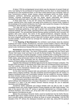 4
At about 1750 the archaeological revival (which was the discovery of ancient Greek art
and a new feeling for the architecture of Imperial Rome) and the return to nature fostered the
emergence of a new architectural idiom. In this idiom certain features recur constantly: clear-cut
lines, monochrome surfaces, simple masses, antique archetypes (which are tholos, temple,
peripteros, pantheon), elementary geometrical forms (which are cube, sphere, pyramid,
cylinder), contrasts emphasized by light and shade, regular colonnades and porticos
contrasting with great bare walls of simplicity, and finally cupolas and barrel-vaults.
In these early times, in the mid 18th
century the architects didn't know precisely the
ancient, classical forms, they couldn't use these forms properly as in ancient times. Instead of
the knowledge of the ancient architecture, the Puritan view caused the changes in the Baroque
architecture, which resulted in more simple façades.
This style laid out the buildings together with their surroundings. Beside early Neo-
Classicism landscape gardening, a new type of garden had architectural influence. The Neo-
Classical buildings with their simple, geometrical forms were contrasting with the surrounding
landscape garden. The symmetrically planned Baroque garden-architecture didn't succeed, the
gardens were more natural. The name of this garden-architecture, designed naturally, is
referred to as "English garden". In these gardens a Baroque axis can’t be observed anymore
but some irregularly winding paths, groves, lakes with fountains, garden houses and pavilions,
rounded temples, statues are laid out amongst the naturally grown, picturesque plants and
clumps of trees.
In the flowering of Neo-Classicism the architects could already study the classical
buildings and motifs in books. Architects too, and even country builders, knew by 1760 enough
of the orders and the details of antiquity to be able to reproduce antique buildings or ruins. This
period is also mentioned as Classical Revival or Greek Revival or simple as Neo-Greek.
Romanticism appeared after Neo-Classicism in about 1770, but in some countries they
were used parallel to each other. The name of Romanticism originated from the French word
‘Roman’ that means ‘novel’ and hasn’t to do with the Roman Empire. The attribute ‘romantic’ is
used in this meaning in everyday language: it means something that is exciting like a novel. In
the period of Romanticism the architects turned to the medieval styles, to the Romanesque and
Gothic styles, using semicircular arches in the Neo-Romanesque or pointed arches (or ogives)
in the Neo-Gothic style. Contrasted with the medieval façades and picturesque shape, the
interiors of these buildings are sometimes built in classical form.
Opposite Neo-Classicism the Middle Ages became the ideal of Christian civilisation. The
thought of the connection of Christianity and Gothic came into architectural theory and practice.
And from another point of view the Gothic style was seen as a national historical style in
contradiction to the international Classical style. Very soon each European country claimed
Gothic as its national architecture.
On the other hand the classical style was particularly well suited to public buildings and
Gothic style to religious buildings. This idea constantly recurred throughout the 19th
century. In
religious architecture there was confrontation between the two models for churches, between
the Early Christian basilica and the medieval church. In secular architecture, the free taste of
the owners gave reins structurally to more styles.
In the Romantic period there were also motifs and details of distant civilizations used as
some buildings were designed here in Europe in Byzantine or in Indian style or in Chinoiserie.
Chinoiserie is a style in art that reflects Chinese influence through the use of elaborate
decoration and indicate patterns.
Sometimes Gothic cathedrals and antique temples were set side by side. In parks
crenellated towers and ruined chapels flanked Chinese pagodas and little Greek temples. The
style of the second half of the 18th
century is generally represented by a Chinese bridge, a
miniature Pantheon, and a Gothic ruin, all by each other not only in garden architecture but in
other aspects of architecture as well.
Before this picturesque Romantic Gothic could be transformed into the Gothic Revival,
the Middle Ages had to replace antiquity as the ideal term of reference. Medieval archaeology
had to provide working instruments as refined as those of ancient archaeology. Until the first
decades of the 19th
century this ideological revolution got under way, along with the gradual
 
