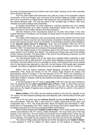 49
the using of classical elements and motifs it was more certain, because of the many examples
built in Europe in this style.
From the other aspect Neo-Classicism was used as a style of the Hungarian national
movements. In this era Hungary was a province of the Austrian Habsburg Empire, and there
were some movements for independence. Neo-Classicism was considered as the negation of
the imperial Baroque style. This was the period of the so-called Age of Reform, that many
institutes and public buildings were established.
In Hungary Romanticism by using medieval or individual elements was not a parallel
style with Neo-Classicism as in other countries. Romanticism spread here later, only in the
1850s, and had a much smaller influence than Neo-Classicism.
Common features of the neo-classical period can be seen most clearly in the more
modest dimensions of buildings, and the design of clearly tectonic structures with a tendency to
plain, open walls.
The ideals of Neo-Classicism were not exclusively used by the Catholic Church to show
its reverence for Rome, since the main Calvinist place of worship in Debrecen also employed a
portico with columns and twin towers on its façade. A characteristic example of Neo-Classicism
is the Calvinist Great Church in Debrecen, which was built between 1805 and 1819 by
Mihály Péchy (1755-1819). He used the walls of the medieval St. Andrew’s Church, which
burned in 1802. This determined the structure of the present building.
The main façade stands on the lengthwise walls of the old church, leaving the internal
space behind it much broader than deeper. This radical new solution was used in the building
of later Calvinist churches. The ground-plan of the church has still Baroque character, but the
façade consists only of classical elements.
The twin-towered façade with its ten large Ionic engaged pillars supporting a large
tympanum and an attic is wide and calm. In his plan Péchy designed a big dome on the church,
but finally it was built without it due to a shortage of money. As the body of the church consists
only of a transverse nave adjoined by a flat choir, the twin towers of the façade seem strangely
outsized. This effect is heightened still further by the uncompleted dome over the “crossing”.
Before 1873 the today’s Hungarian capital Budapest consisted of three individual
settlements: Pest, Buda and Óbuda. In the 18th
century Buda became the military and
administrative centre of Hungary. In the first decades of the 19th
century the architecture of
Buda stuck on its level, but on the contrary Pest city’s development accelerated. During the so-
called Age of Reform, between 1825 and 48 institutes and public buildings were established all
around the country.
In the first decade of the 19th
century János Hild (1766-1811) was the main architect in
Pest. He designed the first urban organisation plan of Pest in 1805, on which Pest was built
in the following 50 years. Street network was organized in this plan, then also new squares
were laid out, the height of façades was arranged that made Pest so uniform in the period of
Neo-Classicism.
Mihály Pollack (1773-1855) was the leading architect of the first four decades of the
19th
century. His neo-classicist buildings were built elegantly, with a refined taste and with good
proportions.
One of his first works was the Lutheran Church standing in Deák Square in Pest. It
was built between 1799 and 1809. It was used as a military warehouse for two years, and
consecrated only in 1811. The small bell tower above the façade was demolished in 1875.
Inside there is a tiered gallery from 1820. Today’s main façade was built by József Hild in 1846.
He added a new portico to the church changing Pollack’s architecture.
Mihály Pollack designed the Festetics castle in Dég in 1815, whose simple and severe
scheme was followed in the 19th
century castle architecture. The most lavish part of the long
building is the main front. The two storeys are bounded by the middle portico, which has six
Doric columns. This colonnade has the symmetry of the castle reinforced, but the side rizalits
are not stressed. The castle has two porticoes, one on the main and one on the rear façade.
The scheme of Dég castle was followed and further developed by the Castle in Alcsút.
It was designed in 1819 by Pollack for nádor József, for the palatine of Hungary. The
 