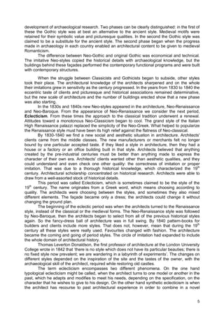 5
development of archaeological research. Two phases can be clearly distinguished: in the first of
these the Gothic style was at best an alternative to the ancient style. Medieval motifs were
retained for their symbolic value and picturesque qualities. In the second the Gothic style was
claimed to be a substitute for the ancient style. The second phase began when the progress
made in archaeology in each country enabled an architectural content to be given to medieval
Romanticism.
The difference between Neo-Gothic and original Gothic was economical and technical.
The imitative Neo-styles copied the historical details with archaeological knowledge, but the
buildings behind these façades performed the contemporary functional programs and were built
with contemporary structures.
When the struggle between Classicists and Gothicists began to subside, other styles
took their place. The architectural knowledge of the architects sharpened and on the whole
their imitations grew in sensitivity as the century progressed. In the years from 1830 to 1840 the
eccentric taste of clients and picturesque and historical associations remained determinative,
but the new scale of architecture and the number of buildings erected show that a new phase
was also starting.
In the 1830s and 1840s new Neo-styles appeared in the architecture, Neo-Renaissance
and Neo-Baroque. From the appearance of Neo-Renaissance we consider the next period,
Eclecticism. From these times the approach to the classical tradition underwent a renewal.
Attitudes toward a monotonous Neo-Classicism began to cool. The grand style of the Italian
High Renaissance palazzi replaced the simplicity of the Neo-Greek. What helped to popularize
the Renaissance style must have been its high relief against the flatness of Neo-classical.
By 1830-1840 we find a new social and aesthetic situation in architecture. Architects'
clients came from the middle classes. The new manufacturers or merchants felt no longer
bound by one particular accepted taste. If they liked a style in architecture, then they had a
house or a factory or an office building built in that style. Architects believed that anything
created by the pre-industrial centuries must be better than anything made to express the
character of their own era. Architects' clients wanted other than aesthetic qualities, and they
could understand and even check one other quality: the correctness of imitation or proper
imitation. That was due to a thorough historical knowledge, which characterized the 19th
century. Architectural scholarship concentrated on historical research. Architects were able to
draw from a well-assorted stock of historical details.
This period was called Eclecticism, which is sometimes claimed to be the style of the
19th
century. The name originates from a Greek word, which means choosing according to
quality. The architects were choosing between the styles, and sometimes they also mixed
different elements. The façade became only a dress; the architects could change it without
changing the ground plan.
The beginning of the eclectic period was when the architects turned to the Renaissance
style, instead of the classical or the medieval forms. The Neo-Renaissance style was followed
by Neo-Baroque, then the architects began to select from all of the previous historical styles
again. So the fancy-dress ball of architecture was in full swing. By 1840 pattern-books for
builders and clients include more styles. That does not, however, mean that during the 19th
century all these styles were really used. Favourites changed with fashion. The architecture
became the coming and going of period styles. The circle of imitation had expanded to include
the whole domain of architectural history.
Thomas Leverton Donaldson, the first professor of architecture at the London University
College wrote in 1842 that ‘there is no style which does not have its particular beauties; there is
no fixed style now prevalent; we are wandering in a labyrinth of experiments’. The changes on
different styles depended on the inspiration of the site and the tastes of the owner, with the
archaeological skill of the architect, required while restoring old castles.
The term eclecticism encompasses two different phenomena. On the one hand
typological eclecticism might be called, when the architect turns to one model or another in the
past, which he adapts and modifies to meet his needs, depending on the specification, on the
character that he wishes to give to his design. On the other hand synthetic eclecticism is when
the architect has recourse to past architectural experience in order to combine in a novel
 