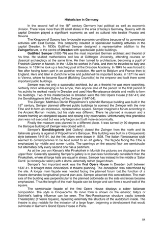 54
Historicism in Germany
In the second half of the 18th
century Germany had political as well as economic
division. There were more than 20 small states in the area of today’s Germany. Saxony with its
capital Dresden played a significant economic as well as cultural role beside Prussia and
Bavaria.
The Kingdom of Saxony has favourable economic conditions because of its commercial
activities with East Europe. This prosperity resulted in spectacular building activities in the
capital Dresden. In 1830s Gottfried Semper designed a representative addition to the
Zwingerforum, to the centre of Dresden with spectacular public buildings.
Gottfried Semper (1803-79) was the most important German architect and theorist of
his time. He studied mathematics and law at Göttingen University, attending courses on
classical archaeology at the same time. He then turned to architecture, becoming a pupil of
Friedrich Gärtner in Munich. In the 1820s he worked in Paris, and then he travelled to Italy and
Greece. In 1834 he took up a teaching post at the Dresden Academy. In 1849 he was forced to
flee after having taken part in an abortive revolution. He went to Belgium and France then to
England. Here and later in Zurich he wrote and published his important books. In 1871 he went
to Vienna, where he became Baurat (Building Councillor) to the emperor and built there some
important public buildings.
Semper was not only a successful architect, but as a theorist he was more searching,
certainly more wide-ranging in his scope, than anyone else of the period. In the first period of
his activity he worked mostly in Dresden and used Neo-Renaissance details and motifs to form
his buildings. Two of his masterpieces in Dresden were the first Opera House (1837-41) and
the Gemäldegalerie (Art Gallery) of the Zwinger (1847-54).
The Zwinger, Matthäus Daniel Pöppelmann’s splendid Baroque building was built in the
18th
century. Semper planned different public buildings to connect the Zwinger with the river
Elbe and to form an impressive, representative square. Semper imagined a forum according to
the Ancient Roman models, but his style was different. There he planned a museum and a
theatre framing an elongated square and closing it by colonnades. Unfortunately this grandiose
plan was not executed but was only begun and built more economically.
Finally the museum was planned in a different place. It was turned by 90 degrees and
the Baroque building of Zwinger was closed with it.
Semper’s Gemäldegalerie (Art Gallery) closed the Zwinger from the north and its
Italianate gravity is against of Pöppelmann’s Baroque. This building was built in a Cinquecento
style between 1847-54, but the first plans were drawn in 1838. The Italian Renaissance style
seemed to contemporaries to be best suited to an art gallery. The façade facing the Elbe is
emphasized by middle and corner rizalits. The openings on the second floor are semicircular
but alternately only every second one has a pediment.
As at the Leo von Klenze’s Alte Pinakothek in Munich the pictures are displayed on the
upper floor. Generally speaking Semper’s gallery is in plan less functionally consistent than the
Pinakothek, where all large halls are equal in stress. Semper has instead in the middle a ‘Salon
Carré’ (a rectangular salon) with a dome, externally rather played down.
Semper’s first important work was the first Opera House in Dresden built between
1837-41. It brought more innovations in theatre planning. The conception was determined by
the site. A longer main façade was needed facing the planned forum but the function of a
theatre demanded longitudinal ground plan axis. Semper absolved this contradiction. The main
axis of the building was perpendicular to the planned colonnade so the side entrances became
emphasized. Thus the length of the main façade can be longer and can form a round wall of the
square.
The semicircular façade of the first Opera House displays a sober Italianate
composition. The style is Cinquecento. Its inner form is shown on the exterior; Gilly’s or
Schinkel’s lasting influence can be seen. The Neo-Renaissance structure vaults towards
Theaterplatz (Theatre Square), repeating externally the structure of the auditorium inside. The
theatre is also notable for the inclusion of a large foyer, beginning a development that would
culminate in Garnier’s Grand Opera House in Paris.
 