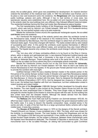 56
areas, the so-called glacis, which gave new possibilities for development. An imperial direction
ordered the demolition of the medieval town walls. In 1857 the demolition was finished, and in
its place a new vast boulevard came into existence, the Ringstrasse with new representative
public buildings, palaces and parks. Although it has no real centres or cross axes, two
spectacular squares were established here: the so-called civil and imperial forums. According
to the eclectic style the new buildings look very different, they followed different historical styles.
The residential buildings framing the Ring had mostly Neo-Renaissance palace façades.
The first representative public building of the Ringstrasse was the Votivkirche (Votive
church), which was built by Heinrich von Ferstel between 1856 and 79 in fourteenth-century
Gothic style. Its over-perfect stylistic unity is its sole modernity.
Beside the Votivkirche (Votive church) this spectacular rectangular square, the so-called
civil forum came into existence.
As I mentioned the beginning of the eclectic period was when the architects turned to
the Renaissance style, instead of the classical or the medieval forms. The Neo-Renaissance
style was followed by Neo-Baroque, then the architects began to select from all of the previous
historical styles again. Favourites changed with fashion. The styles existed side by side instead
of succeeding each other. In this period the architects could express themselves in different
styles. For different tasks they used different styles, and sometimes they also mixed different
elements. The façade became only a dress; the architects could change it without changing the
ground plan.
The ‘non plus ultra’ of these contrasting effects is to be found on the Ring in Vienna,
where, within a regular and well-balanced plan, a neo-classical Parliament building stands side
by side with a neo-Gothic Town Hall, a University in the style of Louis XIV, and a theatre
designed in Italianate Baroque. These buildings were built in the same time, in the 1870s and
1880s on the so-called civil forum where they form a remarkable eclectic ensemble.
Beside the Votivkirche (Votive church) but on the Civil forum stands the University,
which was built also by Heinrich von Ferstel between 1871-84. Here he didn’t use Gothic but
French Renaissance to form the façades. In the ground plan Ferstel planned more inner courts
to provide the corridors with more light.
Gottfried Semper (1803-79) was a leading German master in the eclectic period. In the
first period of his activity Semper worked mostly in Dresden and used Neo-Renaissance details
and motifs to form his buildings. In his later period Semper changed his style and approached
the Neo-Baroque. In Vienna he worked with this taste. Here he designed the Burgtheater and
also the Hofburg (Chancellery) (1871-1913). And he designed two museums in Vienna, which
form a pair. He worked here together with Karl von Hasenauer, but their collaboration ended in
violent quarrels and violent hatred.
In the plan of the Burgtheater (1880-86) Semper further developed his thoughts about
the theatres. The main façade is also arched as the Dresden Opera House but here the side
entrances are more emphasized than in Dresden. They have longer mass so Semper could
elongate the shorter façade of the theatre to close the square with this wall. So this building has
less united mass than the Dresden theatre. Although the details derived from the Italian
Renaissance the effect of the building is Baroque.
The Rathaus (the Town Hall) was built by Friedrich von Schmidt between 1872-83. An
effort has been made to achieve a ‘modern’ synthesis between the grand classical tradition and
the Gothic style. It is easy to discern the tripartite composition: base, arcaded storey in the
centre and attic. In spite of the fact that this is a large symmetrical Gothic scheme with a high
middle tower, it looks like a scenery.
The Houses of Parliament was begun in 1874 on the designs of the Danish architect,
Theophil (Eduard) von Hansen. It was completed only in 1883. The style, which was chosen for
the building, is unmistakably Grecian. The main façade is facing the Ringstrasse and not the
square. This façade is 530 feet long and symmetrical. It has middle and side projections, which
quoted Ancient Greek temples, but the system is Baroque. Between these characteristic parts
the façades have Renaissance aedicules. The Chamber of Deputies is semicircular. The most
monumental room is the so-called Peristyle, an oblong hall surrounded by giant Corinthian
 