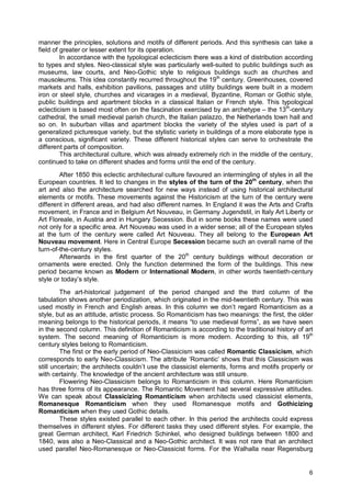 6
manner the principles, solutions and motifs of different periods. And this synthesis can take a
field of greater or lesser extent for its operation.
In accordance with the typological eclecticism there was a kind of distribution according
to types and styles. Neo-classical style was particularly well-suited to public buildings such as
museums, law courts, and Neo-Gothic style to religious buildings such as churches and
mausoleums. This idea constantly recurred throughout the 19th
century. Greenhouses, covered
markets and halls, exhibition pavilions, passages and utility buildings were built in a modern
iron or steel style, churches and vicarages in a medieval, Byzantine, Roman or Gothic style,
public buildings and apartment blocks in a classical Italian or French style. This typological
eclecticism is based most often on the fascination exercised by an archetype – the 13th
-century
cathedral, the small medieval parish church, the Italian palazzo, the Netherlands town hall and
so on. In suburban villas and apartment blocks the variety of the styles used is part of a
generalized picturesque variety, but the stylistic variety in buildings of a more elaborate type is
a conscious, significant variety. These different historical styles can serve to orchestrate the
different parts of composition.
This architectural culture, which was already extremely rich in the middle of the century,
continued to take on different shades and forms until the end of the century.
After 1850 this eclectic architectural culture favoured an intermingling of styles in all the
European countries. It led to changes in the styles of the turn of the 20th
century, when the
art and also the architecture searched for new ways instead of using historical architectural
elements or motifs. These movements against the Historicism at the turn of the century were
different in different areas, and had also different names. In England it was the Arts and Crafts
movement, in France and in Belgium Art Nouveau, in Germany Jugendstil, in Italy Art Liberty or
Art Floreale, in Austria and in Hungary Secession. But in some books these names were used
not only for a specific area. Art Nouveau was used in a wider sense; all of the European styles
at the turn of the century were called Art Nouveau. They all belong to the European Art
Nouveau movement. Here in Central Europe Secession became such an overall name of the
turn-of-the-century styles.
Afterwards in the first quarter of the 20th
century buildings without decoration or
ornaments were erected. Only the function determined the form of the buildings. This new
period became known as Modern or International Modern, in other words twentieth-century
style or today’s style.
The art-historical judgement of the period changed and the third column of the
tabulation shows another periodization, which originated in the mid-twentieth century. This was
used mostly in French and English areas. In this column we don’t regard Romanticism as a
style, but as an attitude, artistic process. So Romanticism has two meanings: the first, the older
meaning belongs to the historical periods, it means “to use medieval forms”, as we have seen
in the second column. This definition of Romanticism is according to the traditional history of art
system. The second meaning of Romanticism is more modern. According to this, all 19th
century styles belong to Romanticism.
The first or the early period of Neo-Classicism was called Romantic Classicism, which
corresponds to early Neo-Classicism. The attribute ‘Romantic’ shows that this Classicism was
still uncertain; the architects couldn’t use the classicist elements, forms and motifs properly or
with certainty. The knowledge of the ancient architecture was still unsure.
Flowering Neo-Classicism belongs to Romanticism in this column. Here Romanticism
has three forms of its appearance. The Romantic Movement had several expressive attitudes.
We can speak about Classicizing Romanticism when architects used classicist elements,
Romanesque Romanticism when they used Romanesque motifs and Gothicizing
Romanticism when they used Gothic details.
These styles existed parallel to each other. In this period the architects could express
themselves in different styles. For different tasks they used different styles. For example, the
great German architect, Karl Friedrich Schinkel, who designed buildings between 1800 and
1840, was also a Neo-Classical and a Neo-Gothic architect. It was not rare that an architect
used parallel Neo-Romanesque or Neo-Classicist forms. For the Walhalla near Regensburg
 