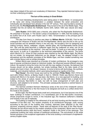 66
new ideas instead of the worn-out vocabulary of Historicism. They rejected historical styles, but
not their underlying principles.
The turn of the century in Great Britain
The most interesting developments were taking place in Great Britain. In consequence
of the early and strong industrialization a problem between the serial production and
individuality was developed here already in the mid 19th
century. Then was founded a society of
the fine arts, the Pre-Raphaelite Brotherhood. They turned to the art of the Middle Ages. They
admitted that the art before the Raffaello Santi's birth, before 1483 was natural and deep-
hearted.
John Ruskin (1819-1900) was a theorist, who aided the Pre-Raphaelite Brotherhood.
He preached in his book, in 'The Seven Lamps of Architecture’ in 1849, that the building must
be truthful first of all. Even John Ruskin said in 1853: 'Ornamentation is the principal part of
architecture'.
The step from theory to practice was taken by William Morris (1834-96). First he had
undergone the influence of Ruskin and the Pre-Raphaelites. Morris was the first to link up his
social activities and his aesthetic theory in the only way. He founded a firm for designing and
making furniture, fabrics, wallpaper, carpets, stained glass. His Pre-Raphaelite friends joined
him. 'Not until the artist becomes a craftsman again and the craftsman an artist, can art be
saved from annihilation by the machine' - this was his belief. To build up a new style on design
was sound, to build up in opposition to the technical potentialities of the century. The forms
which Morris & Co. chose for their products were inspired by the late Middle Ages. But Morris
did not imitate, he recognized Historicism as the danger it was. He steeped himself in the
atmosphere and the aesthetic principles of the Middle Ages, and then created something new
with a similar flavour and on similar principles.
William Morris was important as a founder of modern architecture. He envisaged a new
type of popular architecture based on historical models. He influenced several different areas of
culture. He wanted to bring the home into line with the new realities of society. He believed that
houses should not be status symbols, but simply buildings fitted to the daily needs of the
people who lived in them. He refused, however, to come to terms with technology, the synthetic
materials, and industrial methods, which were being developed so rapidly at the time.
'Red House', this brick house was built by the architect Philip Webb (1831-1915) for
(and with) William Morris, at Bexley Heath in Kent in 1859-60. Webb was Morris’s friend and
worked with Morris in his studio. He was keen, like Morris, on a new approach to building, and
indeed to the whole of culture, based on the craft ideal. Webb created here a simple brick
building, obviously Neo-Gothic in style, but with its loose arrangement of both plan and
structure, well adapted to its function. This principle subsequently became a central feature of
modern architecture.
The German architect Hermann Muthesius wrote at the end of the nineteenth century
about this building that this is 'the first house to be designed and built as a unified whole from
the inside to the outside'.
At first sight, the Red House looks small and unimpressive, but it has become one of the
basic buildings of modern architecture. It is nevertheless part of the Neo-Gothic movement,
whose proponents sought to revive, in the industrial age, the medieval craftsman’s reliability
and honesty in his use of materials.
The building is notable for the refinement of its red brick bonding and the freedom in the
treatment of the tiled roof. The modern simplicity of its architectural language, roofs varying
according to the part of the building they covered, staircase tower attached to the main
structure, projecting chimney stacks - these were all features of the style of the 'Red House'.
Whereas we are struck today by the modern simplicity of the vocabulary, Morris saw his house
in the thirteenth-century style and found ‘medieval’ motifs in the forms of the openings. This
unadorned building has many echoes of traditional architecture. The sub-division of the white
framed windows or the sculptural organization of the brick building is reminiscent of eighteenth-
century English styles.
 