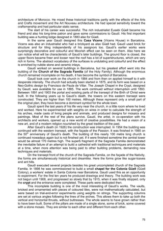 75
architecture of Morocco. He mixed these historical traditions partly with the effects of the Arts
and Crafts movement and the Art Nouveau architecture. He had special sensitivity toward the
craftsmanship and had particular static sense.
The start of his career was successful. The rich industrialist Eusebi Güell became his
friend and also his long-time patron and gave some commissions to Gaudí. His first important
building was a hunting lodge designed in 1883 also for Güell.
In the same year Gaudí designed this Casa Vicens (Vicens House) in Barcelona.
Vicens was also an industrialist who had a brickyard as also Güell had. Gaudí used brick for
structure and for tiling independently of his assignors too. Gaudí’s earlier works were
surprisingly decorative and colourful and Moorish effect can be seen on them. Also here we
can notice what will be characteristic of Gaudí’s later buildings. The ground floor is closed, the
upper floors became freer and looser next the roof has a lot of superstructures, which are very
rich in forms. The abstract vocabulary of the surfaces is undulating and colourful and the effect
is enriched by rubble stone and ceramic inlays.
Gaudí worked on several buildings in Barcelona, but his greatest effort went into the
building of the Church of the Sagrada Familia (of the Holy Family). Although the enormous
church remained incomplete on his death, it has become the symbol of Barcelona.
Gaudí took over work on the church in 1884 and from then on applied himself to it with
desperate intensity. The church had actually been started in 1875, and its form was based on a
Neo-Gothic design by Francisco de Paula de Villar. The Joseph Chapel in the Crypt, designed
by Gaudí, was available for use in 1885. The work continued without interruption until 1893.
Between 1891 and 1903 the portal and existing parts of the transept of the Birth of Christ were
built. In the following years up to Gaudí’s death, the towers on this eastern transept were
constructed. They are higher than 100 metres. Although these represent only a small part of
the original plan, they have become a dominant symbol for the whole town.
Gaudí spent the last years of his life very near the church, in a little room where he lived
and worked. Here he experimented with weights on wires in order to calculate the strength of
his arches, made casts of living people and animals, and produced designs for mosaics and
paintings. Most of the rest of the plans survive. Gaudí, the artist, in co-operation with his
architects and workers, opened up a new world of creative possibilities. He had a vision of a
new art, and of a modern religion nourished by the great tradition of the past.
After Gaudí’s death (in 1926) the construction was interrupted. In 1954 the building was
continued with the western transept, with the façade of the Passion. It was finished in 1985 on
the 50th
anniversary of Gaudí’s death. The building of this nearly 100 metre long church is
continued nowadays again but is not finished yet. If it were finished sometime the central tower
would be almost 170 metres high. The superb fragment of the Sagrada Familia demonstrated
the inevitable failure of an attempt to build a cathedral with traditional techniques and materials
at a time, when more attention was being paid to other building problems, demanding new
techniques and materials.
On the transept front of the church of the Sagrada Familia, on the façade of the Nativity,
the forms are simultaneously historical and dreamlike. Here the forms grow like sugar-loaves
and ant hills.
Gaudí executed several projects besides his great uncompleted church of the Sagrada
Familia. In 1898 he was commissioned to build a small chapel for the Colonia Güell (Güell
Colony), a workers’ estate in Santa Coloma near Barcelona. Gaudí used this as an opportunity
to experiment. For the first ten years he produced drawings and theory. The building work was
not begun until 1908, and progressed so slowly that by 1915, when it was finally stopped, only
the crypt and the entrance were completed. These parts were dedicated then.
This incomplete building is one of the most interesting of Gaudí’s works. The vaults,
bricked and ornamented with pieces of coloured tiles, were not mathematically calculated, but
were based on trial-and-error experiments using weights on strings. The supporting columns
are set at various angles following the lines of the arches. This allows them to take up both the
vertical and horizontal thrusts, without buttresses. The whole seems to have grown rather than
to have been built. Some of the pillars are made of a single stone, some of brick, some covered
with a stone mosaic. They are similar to each other and different from each other.
 