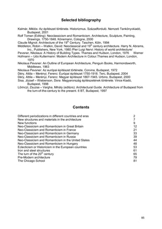 85
Selected bibliography
Kalmár, Miklós: Az építészet története. Historizmus. Századforduló. Nemzeti Tankönyvkiadó,
Budapest, 2001
Rolf Toman (Editing): Neoclassicism and Romanticism. Architecture, Sculpture, Painting,
Drawings. 1750-1848. Könemann, Cologne, 2000
Claude Mignot: Architecture of the 19th
Century. Taschen, Köln, 1994
Middleton, Robin – Watkin, David: Neoclassical and 19th
century architecture. Harry N. Abrams,
Inc., Publishers, New York, 1980 /Pier Luigi Nervi: History of world architecture/
Pevsner, Nikolaus: A History of Building Types. Thames and Hudson, London, 1976 Werner
Hofmann – Udo Kultermann: Modern Architecture in Colour.Thames and Hudson, London,
1970
Nikolaus Pevsner: An Outline of European Architecture, Penguin Books, Harmondsworth,
Middlesex, 1963
Nikolaus Pevsner: Az európai építészet története. Corvina, Budapest, 1972
Déry, Attila – Merényi, Ferenc: Európai építészet 1750-1918. Terc, Budapest, 2004
Déry, Attila – Merényi, Ferenc: Magyar építészet 1867-1945. Urbino, Budapest, 2000
Sisa, József – Wiebenson, Dora: Magyarország építészetének története. Vince Kiadó,
Budapest, 1998
Lőrinczi, Zsuzsa – Vargha, Mihály (editors): Architectural Guide. Architecture of Budapest from
the turn-of-the-century to the present. 6 BT, Budapest, 1997
Contents
Different periodizations in different countries and eras 2
New structures and materials in the architecture 7
New functions 9
Neo-Classicism and Romanticism in Great Britain 12
Neo-Classicism and Romanticism in France 21
Neo-Classicism and Romanticism in Germany 33
Neo-Classicism and Romanticism in Russia 39
Neo-Classicism and Romanticism in the United States 44
Neo-Classicism and Romanticism in Hungary 48
Eclecticism or Historicism in the European countries 53
Iron and steel structures 61
The turn of the 20th
century 65
Pre-Modern architecture 79
The Chicago School 81
 