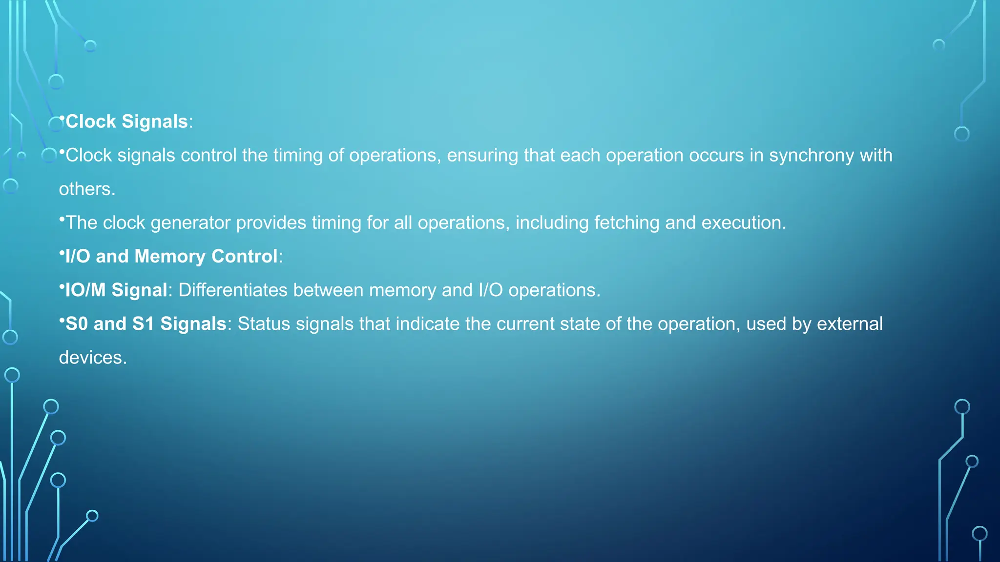 •Clock Signals:
•Clock signals control the timing of operations, ensuring that each operation occurs in synchrony with
others.
•The clock generator provides timing for all operations, including fetching and execution.
•I/O and Memory Control:
•IO/M Signal: Differentiates between memory and I/O operations.
•S0 and S1 Signals: Status signals that indicate the current state of the operation, used by external
devices.
 